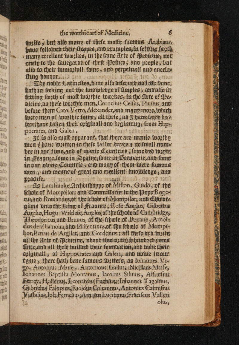 qnite; but alfo many of ἐβε[ο moffe: famous: Arabians, have followed:thetsfteppes,and eramples,tn feftieg forth enelpto the faucgarde-of their qoice 5 and people, bat alio to their tm; falh fame, and perpefnall and eucrlay fing honour.. ; ‘The noble Latinelies,b bane aif Deferued: no deste fame, bothin feking | out the. knotwleoge of fimples; andalfo in fctting fo2th of mol {ωορίρίε tum2kes; in the Arte of Wes dicine as thele {πορίβίο men, Cornelius Celfus, Plinius, and: befoze them Cato; Verro, Alexander,and. manpmoze, which. ivere meni of two2thte faine, all thele, as Phanefatne bees foreibawe faken their og vigisal and beginnings [πο Kise: pocrates, and Galen, Rf ts alfounot apparant, that here are mantic feo2rthy mien p bane Wwetttenin thele latter vayes ¢ nofmall name ber tn our fime,and of mante Countries 5 fomedypod tospte in drraunce,fome tn Spainesfome in Oermante,and donie in our, olone,Countrie and: many of thenvtwere famons Hitt s end menne of greatand ereeltent: μίσους’ ane poacite, 3 As Lamfrinke, Archbithoppe of Millon : Guidi} of the fchate of Mompillory ana Commiflarie: tothe Bape Rages rus,and Roulandus;of the (chote ofsMomipilor and Chirnts gians bute the dking of Fraunteé ; RofeAnglus; Gikbeitus Anglus, Hugo: Νεο Angius of the fthate of Cambridge; Theodoricusand Brenus, of the: (chmle of .Bonane ,:Ariiol&lt; dusde'villa nona;ana: Plifentinus,of fhe febale of Mompi: Lior;Petrus de ‘Argilat,and. Gordonus:all thefe app ineife; afitbe Arte of Pevicine; about σσ ρθρο perces fincesand all thefe butined their foundation;and take thetr eiginall, of Hippocrates and Galen, and ποῖοο έπος fyme, there bath bene famous inetters, as lohannes. Vi- go, Antonius :Mufe,, Antonions Gallus;:;Micdlaus Mafle, Tphateses Baptifta Montanus , Tacobus Siluius, Alfonfius Rerreys Hollenius, lheonatdus)Fuchinglohannes TF agaltius, Gabriels FalopiussRiokdus'Golumnns,Aintonius Galmifi Aus Wallalius toh, Fernelius;Agmatns kncitanus,Fraci{cus Valeri olus,
