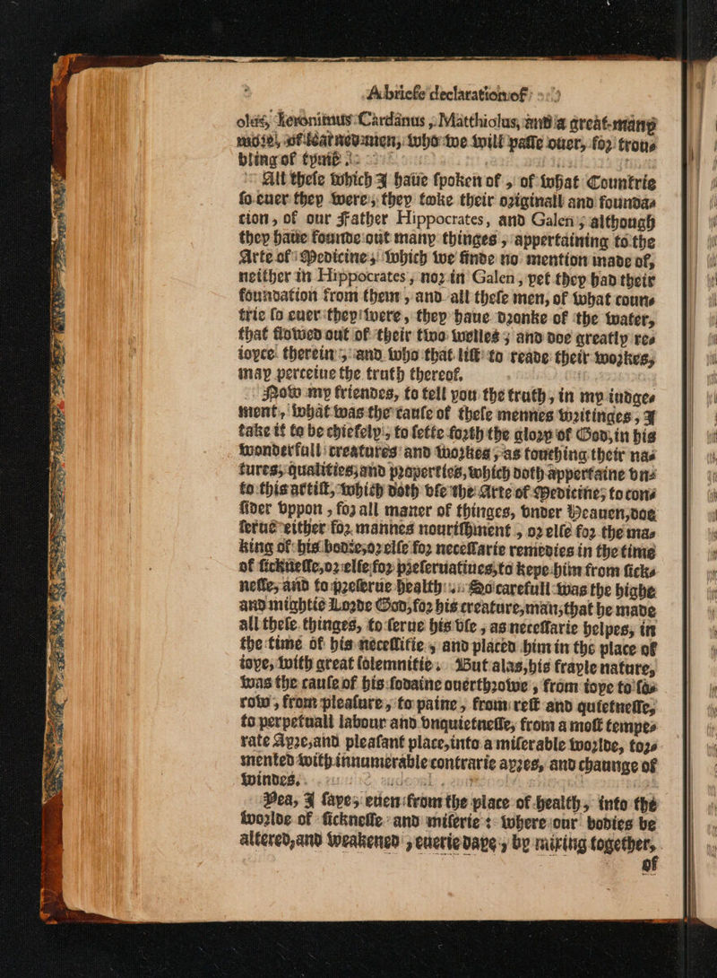 EE Sao aeons eer σι TOE He ee Ἡ ~ Ar δη SS OOP TES a ear 3 ey Ai. be asks 2 ου”... - 4 eee OTe Abriefe ceclarationiof: --) ols, Heronitnus Cardanus ,, Matthiolus, ΙΒ α great-ntainp ασ) wficatnewnien, inho toe till patie oucr, 6) trons bling of Cyaib ic os Pisa nea Ab thete tubich Ff hatie fpoket of 5: of infiat Countrie fo.cuer they were’, they tmke their oviginall ano foundaa tion, of our Father Hippocrates, and Galeny although they have founde:out many thinges , appertaining tothe Arte of Pedicines Which tue finde no mention nade of, neither in Hippocrates, nozin Galen, pet thep band their foundation from thet, απ all thefe men, of tobat coune tric [ο ener thep' vere, thep haue danke of ‘the water, that flowed out of their tino twelles 5 and doe greatly ree joyce. therein, and tobe that ΙΕ to reave: their wozkes, may percetue the truth thereof, | | | _ Spaw my friendes, fo tell you the truth, in mp indaes iment, iobattwas the taule of thele mennes wattinges , ¥ take tf to be chiefely'; to lette fozth the glory of Bod, in bis iwondetfull creatures and thoghes αν touching thetr nas tures; qualitics;and praperttes, which doth apperfaine one (ο this attill, which doth bfe the Arte of Wevicine; to cons fider bpport » fo2 all maner of thinges, bnder Weauen,oog king of: bis benie;o2 elfe {0} neceLarie remedies in the time of fickitele,o2elfefop ppeleruiatines,to kepe:biin from ficks nefie, and fo prelerue Health: i Qo'carefull-was the bighe and mighti¢ Logde od, fo2 bis creature, mansthat be mabe all thele. thinges, to-ferue bis ble , asneceffarie helpes, in the:time of bis necellifie., and placed bintin the place of tove; Inith areat (olemnitie. %Butalas,bis fraple nature, 918 the cauleof bis:fodaine onerthzotwe , from tope (ο fas row, from plealure, to paine, from rete snd quictnefie, to perpetuall labour and bnquictneiie, from a πιο fempes rate Apze,and pleafant place,into a miferable twozlbe, toze mented with innumerable contrarie apes, and chaunge of Qwindes.. oes κό SHUOORL: « 2h Bei ha oe - Bea, 3 {apes even feourthe place of health, into the tvozlde of ficknelle and miferie:s- wheresour. bodies be