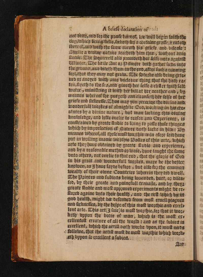 A briefe declaration’ of’ 2! πο DOME, anid foe-the prose hertos; te! Will begins twltipthic ορ οθίκῦ beinagficke,feketh ty a certaimegratic/evateth sheveot anv terth the fame cureth bis! aricfe. and: difeafe't sDuvlie a biainenatuke teacheth bine thissy without anie ante: hye Squirrel allo promvethHer felfonnts Αρα Citinter, Lhe little Ant ox Pitmere doth aather eds: tata fhe ground,and biteth them inthe end,afterfuchia cunaing fo2t,that thepmayp.not grow, Dbhe Storke alto Deingartes Wed OF ANopEd IMith ante driclesne thing that (he hath cae fen ,fipeth to the fea,and gtueth ber felfe aclidtcr with fale ουσ) miniffring itty her billat her neather end; ip griefe and ficiinefie, hes map yao pereetue the στις αι oudertull inogkes of almightic. Gon, working im his.ehes afures by a ditine nature; boat man lacking thisvdiutie knolvledae, and lefte anelie to reafon and Crpertenre:, (6 conttratnes bp greate Mudie to bing fo paffe thole thinnes iwhich by imperfection: of sdature noth tacke ih him: IBY, micanes tnberotall thele melbinezthie men afoze fainhane put i inating manietnbithte Wakes of this arte, inbich and bya reafonable method ο Waite, bave taught the fame onto offers, not onelie fo that end , that the glove of Gon in bts great and! wonderful! tworkes, mape be the better: knolwen,as 3 baue fapoe before, but alfofoothe commott ELhe Princes and (σάς beitig wounded, hurt; ο) difeas fed, by thety greafe and painefull tranaile, ane bp. they: gteate Todte and mo approued erperiments might be res {fo2ed agatne Onto their-bealth , and there iwhich bee ή. god health, might. bee defenden from: απο. trucliplagues. and ficknefles, bythe belpeof this mol woathieiand ἐχερῖν lent arte. Dhis art(¥ faie)is molt wozthie,fo2 that it wore ety’ oppon the bodte of man, which is: the. molk crs cellenfell creature of all the wogla : 818 ag the fubiedis excellent; wbtch the arti omth woke bpon; it mutt neds «Tollotve, that the arnd mutt be molt wozthie which ορ δν th Όρροῃ {ο excellent α[μθίεα,,