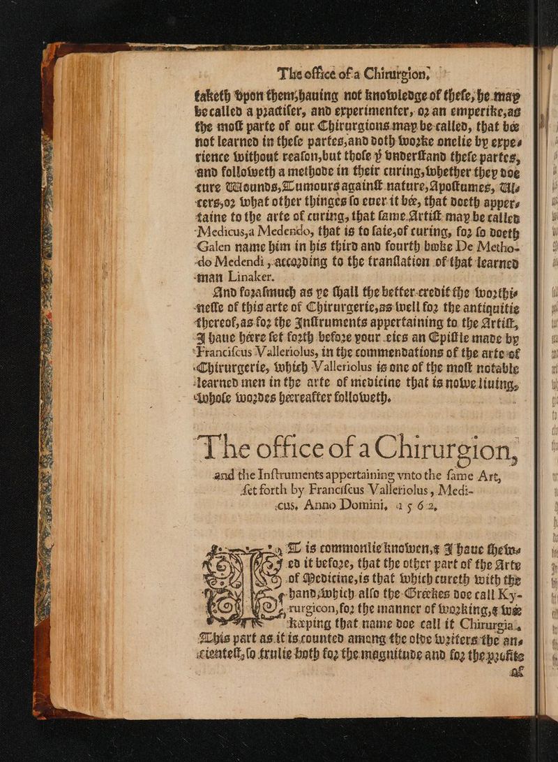 —e The office ofa Chirurgion, becalled a piacifer, and erperimenter, ϱ) απ emperike,as the πιο parte of sur. Chirargtonsinay be-called, that be not learned it thele parfes,and doth fwozke onelie by erpes rience without reafon,but thole ὁ Onderfand thefe partes, ‘and follotveth a metbobe in their curing, tobether they noe cure Wounds, umours again€ nature, Apottumes, Ws CETH,03 what otber thinges [ο cner-tt ber, that doeth appers taine tothe avte of curing, that Game. Artif maybe calien ‘Medicus,a Medenco, that { fo fate,of curing, fo2 fo doeth Galen name him in bis third and fourth bake De Metho- do Medendi ,.accagning to the franflation of that ἰρατηςῦ man Linaker. And forzalmuch as pe thall the betfer-eredté the tworthis elle of this arte of Chiruraerte,as well {ο} the antiquitie fhereof,as-foz the Inflruments appertaining to the ΑτίίΠ, 4 vaue beere fet fo2th before your .ctes an Cpifie mane bp ‘Francifcus -V alleriolus, in the commendations of the artessf Chirurcerte, Lobteb -Valleriolus ἐρ one of the πιο notable learned men tn the arfe of medicine that ts note. μίαν μα {oo2des becreatter follotueth. The office of aChirurgion, and the Inftruments appertaining ynto the tas ame Art, Aet forth en Francifcus Valletiolus, Medi- cus, Anno Domini, ας 6-2, ed it before, that the other part of the Arte | ος Wedicine,is that which cureth with the wae ¢ bandsinbich alfo (με Φιάλες doe call Ky- \i ο rurgicon,fo2 the manner of working, ¢ we a. ee keping that name dee call if Chirurgia\, his ae agit is.counted amang the olde turtters the tis 4. τς oe » SL is commorniichnowen,¢ 3 baue Heine