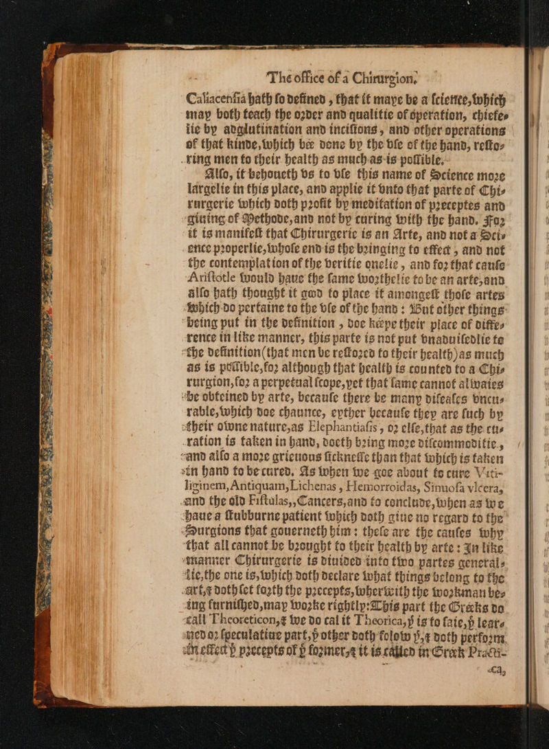 re er ee eee The office of a Chirurgion, Caliacenfia hath fo defined , that it maye be a (ciettee, which may both teach the ogder and qualitie of operation, chicfes of that kinde, which be done bp the die of the hand, τρ; ving men fo thetr. bealth as much-as-is potlible,- Alto, tt beboucth bs fo ble this name of Science more largelie in this place, and applie it onfo that parte of Chis rurgerte which doth profit bp meditation of preceptes and “gining of Methode,and not by curing with the band. jaz tf ig mantfell that Chtrurgerie ts an Arte, and not a Scis ence properite, lubofe end is the binging fo effect , and not the contemplation of the berifie onclie, and fo2 that canfe Ariftotle tuould baue the fame twozthelic tobe an arte,ann alfo bath thought tt aw fo place if amongelt thofe artes ‘Sobich-do pertatne to the ble of the band : Wut other thinas “being put tr the definition , vee kepe their place of otftes rence tn like manner, this parte tg not put Dnaduiledlie fe “the definttion(that men be refozed fo their bealth)as much as is p@ible,fo2 although that bealtb ts counted fo a. Chis rurgion,fo2 a perpetual (cope, pet that fame cannot alivaies “be obfeined by arte, becaule there be many difeafes bucus ‘rable, which poe chante, epther becaufe thep are fuch by efbetr otpne nature,as Elephantiafis, 02 elfe,that as the curs ration is taken in band, docth bing moze otfcommoditic., cand alfo a moe gricuous ficknefle than that which is taken stn band tobe cured. As toben tue noe about fo cure Viti- liginem, Antiquam, Lichenas , Hemorroidas, Sinuofa vicera, and the old Fiftulas,,Cancers,and fo conclude, when as we Dauea fubburne patient twwbich aoth atue no regard to the sourgions that qouerneth bint: thefle are the canfes toby ‘that all cannot be boought fo their bealth by arte : Zn like ‘manner Chirurgerte ts binided inte fivo partes generals ‘Ate, the one ts, tobich doth declare what things belong to the «τς doth ict fogth the precepts, toberiwith the trozkiman bes Ang furntihed, may woke rightlp:2l bis part the Greks do call Pheoreticon,¢ tue do cal it T heorica,$ ig to [αἱ οὗ leate ied 02 fpeculating part,p other doth folow δή noth perforns cin effet) ppecepts of p fozinersg tt is. called in Greek Pract LA,
