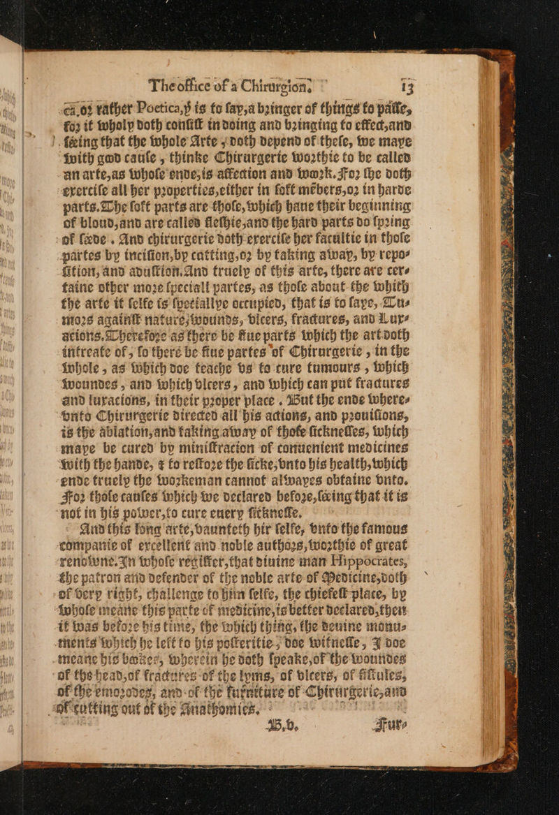 4.03 rather Poctica,y is fo (αρα bringer of things fo pate, ο if holy doth confi tndoing and binging fo effed,and {pith gwd caule , thinke Chirurgerte Worthte to be called an arfe,as whole snve,is affection and wa2k. 202 the doth erercile all her properties, cither in fof€ mebers,o2 tn barve parts. De fort parts are thole, which bane their begining of bloud, ant are calied flefie,and the bard parts do ης of fxde'. And chirurgerie Doth ererctle her facultie in thole partes bp tncifion,by catting,o2 by faking apap, by repos fifion, and adullion.dnd truelp of this arfe, there are cere faine otber moze (pectall partes, as thole about: the tobith fhe arfe if fclfe is fyetiallpe ocenpied, that ts to faye, τα, i928 againit nature;ivounds, bicers, fradures, and Lure ations. Dherefoze as there be Rue parts which the artooth infreate ο» fo theré be-fiue partes of Chirurgerte , in the inhole , ας {hich doe feache bs fo cure tumours , tobich fwoundes , and tohich bicers, and iwhich can put fradures and luracions, in their poper place . Wut the ende toberes is the ablation,and faking alway of thofe ficknefles, which mape be cured by miniffracion of comuentent medicines ορ the bande, ¢ fo reffo2e the ficke;bnto bis bealth, twobich ende truely the toozkeman cannot alfvayes obfatie brito. 302 thole canfes which we declared before, faing that it is Aud this tone ‘arte, vaunteth bir lelfe, onto the famous companic of er cellent and noble autho. 8, iworthie of great renoiwne. an tohole reciffer, that dinine nian Hippocrates, éhe patron arin vr of the noble arfe-of Medicine,voth inhole meane this pate οἱ f mreticine, ts better declared, thes if tuas betoze bis time, tbe inbich thing, the teutne monu- meane bic baker, wherein he doth foeake,oF the wontioes of the emozodes, and-of fhe furniture of Chirergerie,ano Sure ιν