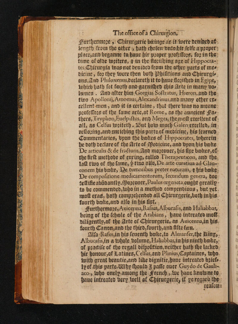 Ἐν ο we ae Ae 8: ee Oe ae ace BS Cte αι ἂν ας pipiens ον ος AY, tad Ye ο. a fas FE Rey ος ees en eS + ap, REI, “Riemann 8 ος ο σος ον ake geet Wp ees i= The officeofa Chirurgion,. Surthermoe's: Chirurgerie beinae ac ttiinete denned. a€- ienath front the other , bath choferwnntodte-felfe a pooper place,and begaine to,bauc bir proper profetoze, fo2 in the: fine of olve twatters, ¢€ ἐπ the flo2thing age of Hippocra-: tes, Chirurata tpas-nof deuided from the other parts of mes: Dici ite, fo2 they twere fben beth Pbhifitions and Chirurgie ος ἀπο Philoxenus,declareth tt fo bane: flo2ithent in Egipt, Lwhich bath fet forth and-garnithed this Arte in many vos lanes. Andafter him-Gorgias Softratus, Hieron, and the fino Apollonij, Amomus,Alexandrinus,and many otber eve eellent-men, and tf is cerfaine., that there twas no meane: pofeffors of the fame arte,at Foxit, as.the aunctent gFae- thers, Uryphon, Euelpiftus, and Meges, thesnoft erceltent of - all, as Celfus woiteth. Wut bow much Galemercelled, in. whee ask enriching this-parte.of medicine, bis iearned - be oth declare of the Arte of Webicine, and Όροι bis bake De articulis kde fraQuris, nd mo2eouer, bis fire bakes, cf: the Πε methode of curing, callen Therapeuticon, and fhe, latt tivo of the fame, ὕ-εἶπο alla, De arte-curatiua-ad-Glaue: conem bis bake, De tumoribus preter naturam,.¢ his bake: fellifie abiizantip. ozcouer, Paulus cegeneta, ought areatly- to be commended, whe tia method compendious &gt; but peé. fourth boke,and allo in-bis firt, fourth Canon,and the third, fourth,and. afte fen, . ων a tohole bolaume, Πσαμαυραςία δί5 ninth boke,: