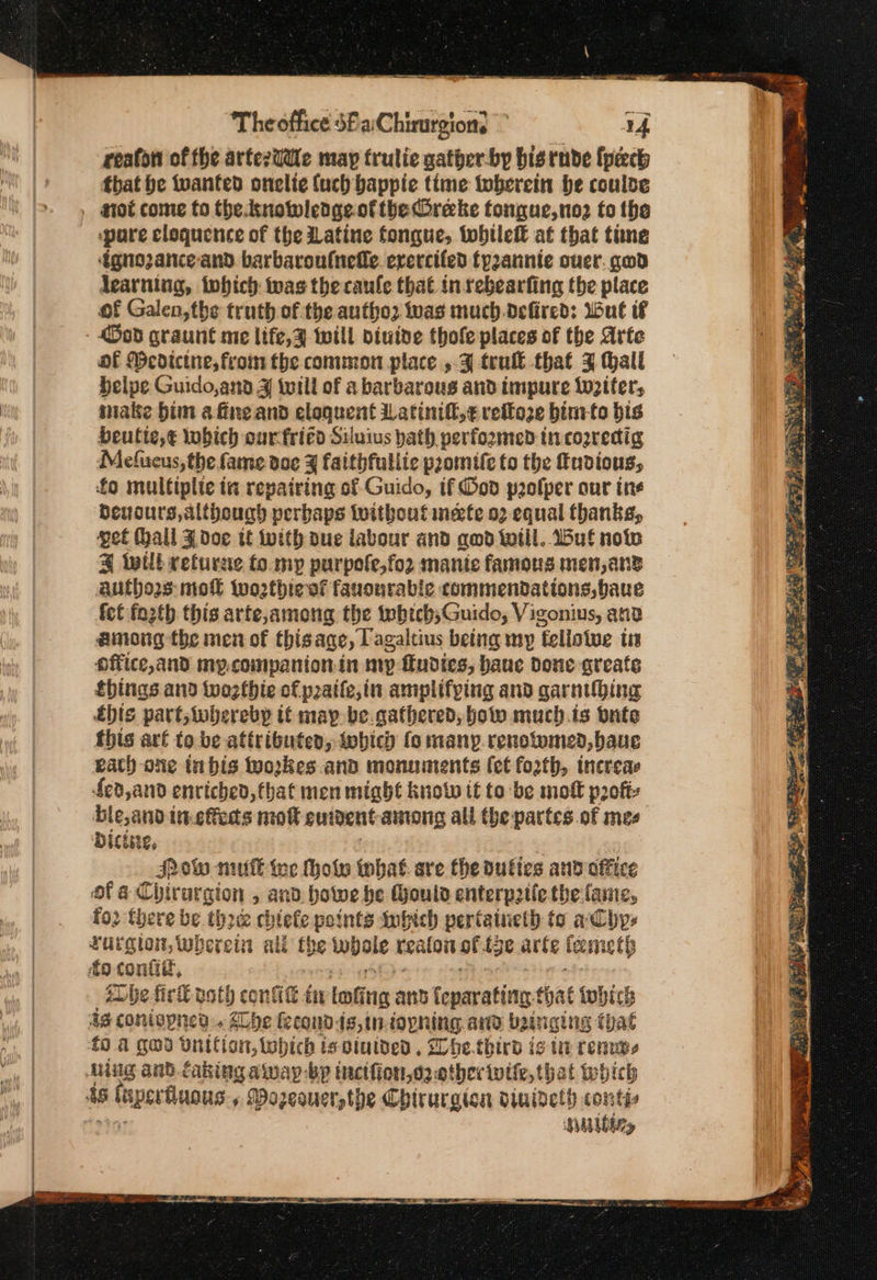 reaton of the artezU@ie map frulie gather-by bisrnde {pach that he tvanted onelie {uch bappie time toberein be coulde . tot come fo the. knowlenge ofthe Oreke tongue, no2 to the ‘pare cloquence of the atine tongue, tobileft at that tine ‘Egnozance-and. barbaroufnelle. erercifed fpzannte ouer. gad dearning, tohich was the caule that in sebearfing the place of Galen, the truth of the autho2 was much.defired: dul if - Ood graunt me life,z will oiuive thofe places of the Arte of Medicine, from the common place , 3 tru that 4 all delpe Guido,anad 4ἱ twill of a barbarous and impure Ww2iter, nate bim afineand eloquent Latinift,¢ refto2e binrto bis beulte,€ lobich our-friéd Siluius hath performed tn cogredig Mefueus, the fame doe 3 faithfullie paomife to the fudious, fo multiplie ia repairing of Guido, if God paolper our ine deucurs, although perbaps without necfe.o2 equal thanks, get Hall ¥ doe tt with oue iabour and qod will. 1δ.έ now 3 Will returne to.my purpole,fo2 manic famous men, ans authors mol wo2thiewf fauourable commendations, bave fet fozth this arfe,among the tebich;Guido, Vigonius, and among the men of thisage, Tagaltius being my fellowwe tn office,and my.companionin mp fudies, haue done greate things and wozthie of patte,in amplifping and garnihing ἔρίς part; whereby it may be.gathered, bow much.ts onte this are to be attributed, tobich (ο many.renotomed,baue eat) one inbis workes.and monuments (et forth, increas fed, and enriched, that men might know if to be mot profs ble,and ineteds πιοῦ euigent among all the partes of mes Dictse, | Pow muE we hole what are the vulies and office ofa Chirurgion , and howe be thould enterpatie the fame, {ου there be thre chtefe points imhich pertaineth to aby» Turgion, wherein all fhe whole realon of.ige arte feemeth ‘De fick path conit tv toting and feparating-that tobich 4g contopned . be fecondts,iniopning. and bainging that {ο α God Unitton, Which is vinlded , Dhe.third ig tir remus Aug and. faking awap-bp tnctiion,o2 other ος, that which ds (uperfiuous., Bozeauer,the Chirurgion vinivety conti, 9457 Hulbley