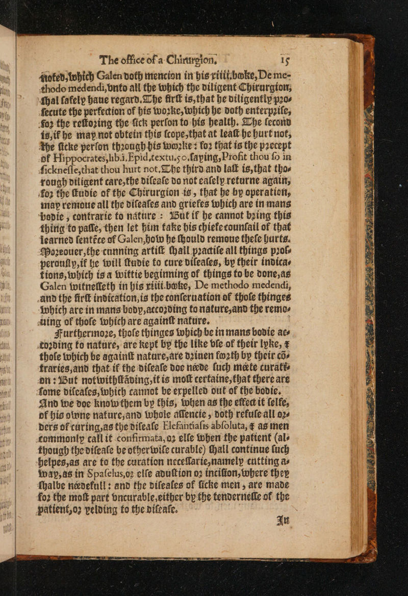 ~ nome * ον ——— The office of a: Chinrgion, oted,tobich Galen doth mencion in bis rititboke, De me- ¢thodo medendi,bnfo all the wwbich the diligent Chirargton; Shal fafely bane regard. he fir ts,that be viligentip poce fecute the perfection of bis ο} Ας, which be doth enferp2tte, a2 the reffo2ing the fick perfon to bis health. he lecon i8,if be map. not obtein this (cope,that at leaft- he burt not, the ficke perfon thaouahbis wmzkes fo2 that ts the paecept af Hippocrates,lib.i, Epid,textu.so,faping, Profit thou {ο in ficknefle,that thou hurt not.a0he third.and laff ts,that thos rough diligent care,the difeate do not calelp.returne again, fo2 the Eudie of the Chirurgion ts, that be by operation, imap remote all the difeafes and qriefes twbich are tn mans ‘poedie , confraric fo nature: Iutif be cannot being this thitig to paffe, then let him fake bis chiefecounfatl of that dearned fentice sf Galen,botv he ould remoue thele hurts. Wo2eouer,the canning artife (hall practife all things pols peronfly,if he till fudie fo cure difeales, by their indtcas fions, which isa Wwiftie beginning of things fo be done, as Galen twitneffeth in bis rtiti.bate, De methodo medendi, fobich are in mans body, accogding fo nature,and the vemos Aing of thofe tohich are againtt nature. — 3 Furthermore, thole thinaes which be in mans bovte acs thofe tobhich be againt nature, are dainen fw2th bp their cos fraries,and that if the vifeale doc nade (uch mete curatte on: But notwithaving, tt is mot cerfaine, that there are And we doe know them by this, when as the eked tt lelfe, of bis otune nafure,and whole affencie, doth refuleall o2¢ though the vifeate be ofhertwife curable) Hall continue tuch inap,as.in Spafelus,oz elfe anuftion ο) incifion, tubere they fhalbe neevefull: and the difeafes of ficke men, are made fo2 the mot part oncurable,either by the tendernelle of the Bs