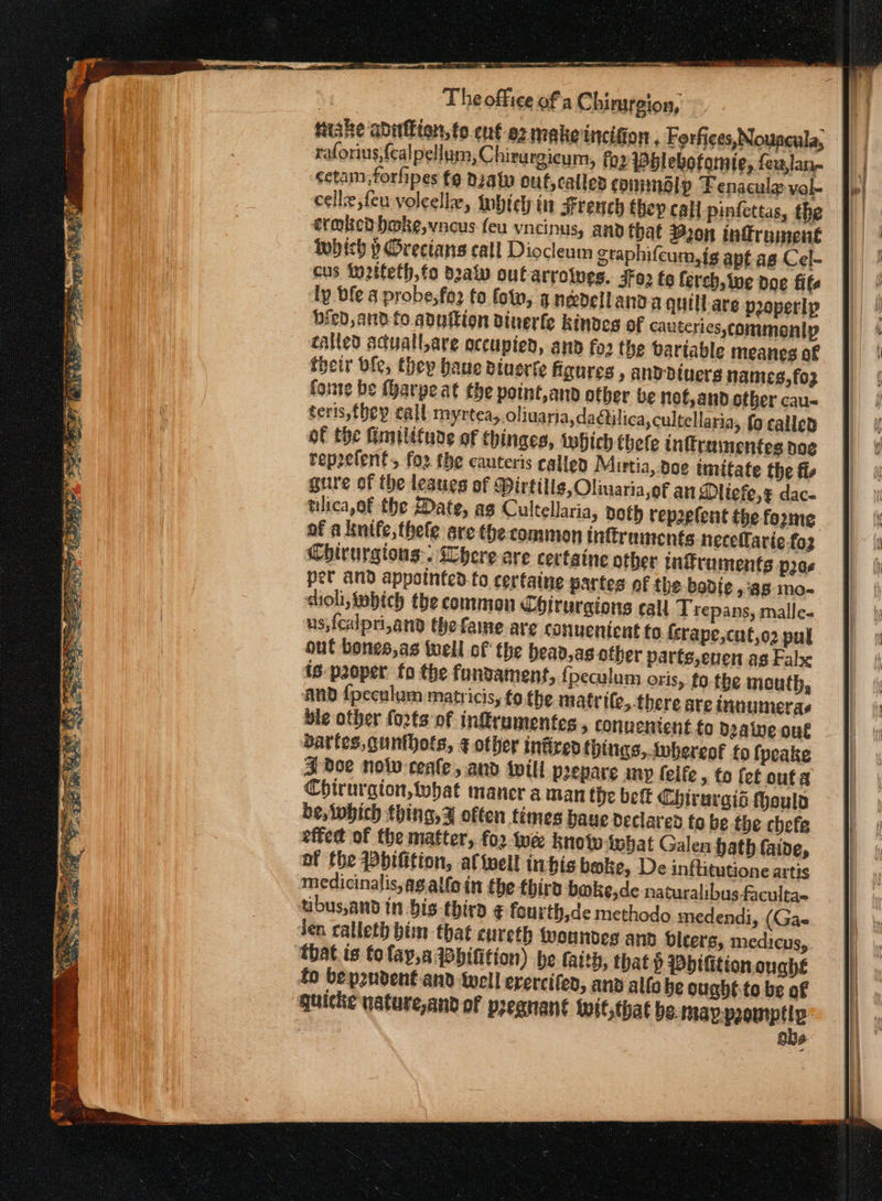a -------- te a a eg - ιν The office ofa Chimsrgion, Μάης abutbion, {ο εμέ a2 make incition . Forfices,Nouncula, a raforius,{ealpellum, Chirurgicum, fo2 Pblebotomte, feulan- fl | sctam forfipes {9 Deatw ouf,calles commadlp Fenacule val- cellz,feu voleelle, Inbiely in French thep call pinfettas, the ετωβεῦ hake, vacus feu vncinus, and that 320n inffrument ΙΡ ῥ Orecians call Diocleum graphifcum,is apt ag Cel- cus to2tteth,fo daly out arrolves. 3102 te ferch, ine poe fits ly ble a probe; fo2 fo fo, anedellanaa quill. ave properlp ied, and fo.aduition dinerfle kindes of cauteries, commonly called sduall,are occupied, and fo2 the bariable meanes of their ble, thep haue Btuerte figures , andDdiuerg hames,fo3 forte be (yarpe at the potnt,and other be not, and other cau&lt; teris,fhep call myrtea,.oliuaria,da@ilica, cultellaria, fo called of the imilifune of thinges, βίου thefe inftramentes doe rep2efent., foz the cauteris callen Mirtia, doe imitate the fi gure of the lesues of Mirtillg, Oliuariaof an Ditefe,¢ dace tilica,of the Date, as Cultellaria, both rep2efent the forme of a knife, thele are the common inftruments necelarie-foz Chirurgions:. Where are certaine other infruments pes per and appointed {ο certaine partes of the badie a8 mo- aioli, imbich the common Chirurgions call Trepans, malle- us,{calpri,and the fame are convenient fo. {srape,cut,o2 pul out bones,as well of the bead,as-other parts,euen ag False is-p2oper fo the fundament, fpeculum oris, fo the mouth, and {peculum matricis, to the matrile, there are innumeras ble other fo2ts of inftrumentes , conuentent.to daine out Sartes, gunthots, ¢ other infired things, .vbereof fo fpeake 3 doe nolv-ceale , and wili p2epare any felfe, to {et outa Chirurgion, what maner aman the bet Chtrargis Houla be, which thing, ¥ often times baue Declared fo be the chefe effet of the matter, fo2 we know inbat Galen hath faine, of the Pbifition, al well inhis bake, De inftitutione artis medicinalis,agalloin the third boke,de naturalibus-faculta- tibus,and in bis third ¢ fourth,de methodo medendi, (Gae den calleth him that cureth woundes and dicers, medicus,. that is tolay,s Wbitition) be taith, that p Pbifition.oughé fo bepzndent-and well erercifen, and alfo be ought to be of ‘quicke nature,and of preanant Wwit;that be: ο 6