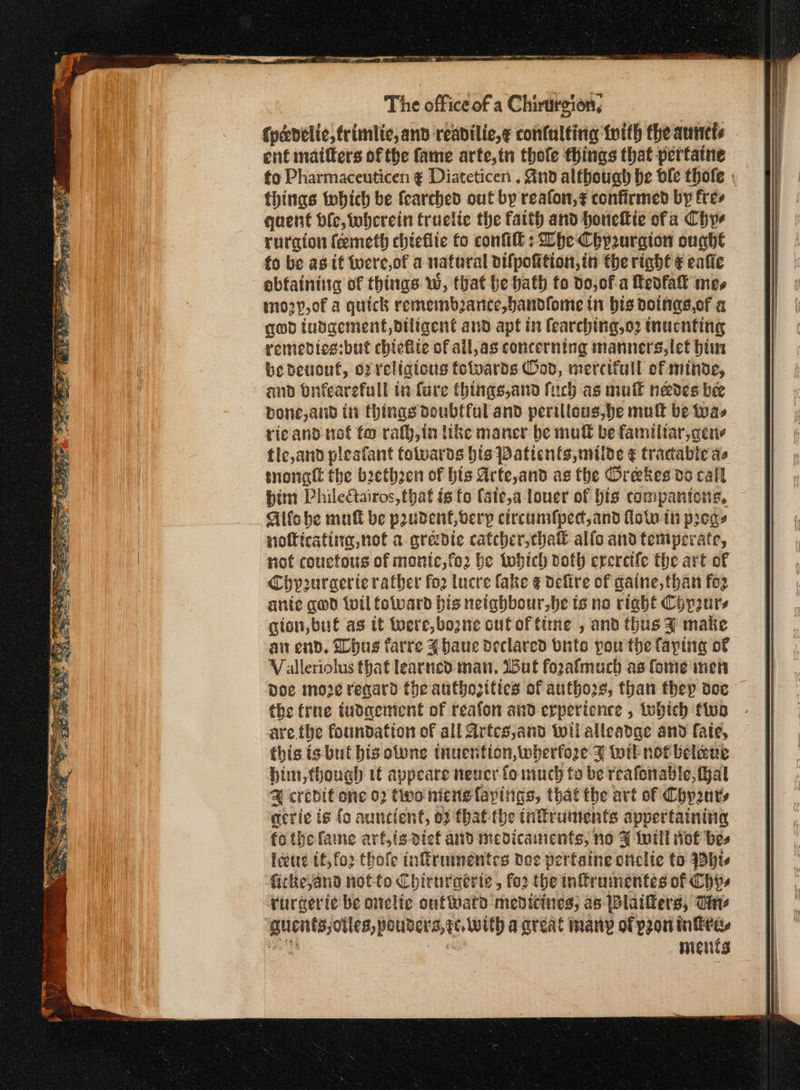 The office of a Chirurgion, {pceelic,frimlic, and reabilic,¢ contalting tith the aunets ent matters of the fame arte,in thole things that pertatne fo Pharmaceuticen ¢ Diateticen . nd although be ble thofe | thinas tobich be fearched out by reafon,¢ confirmed by fres qaent Hie, tobcrein truclic the faith and honeltie ofa Chye ruraton (πιεί chieflic to confi: Phe Cbyzurgion oughe fo be as tf toere,of a natural oifpoition,in the right € calle ουίαίπήις of things Ww, that be bath to do,of-a Πευία mes mo2y,of a quick remembance,bandfome in bis doinas.of a god tubgement, diligent and apt in fearching,o2 inucnting remedies:but chiefite of all,as concerning manners,let hin be devout, o2 religous folvards od, mercifull of minde, and onfearefull in Cure things,and fich as mult needes bee bone,and in things Doubtful and perilous, he mutt be fas ricand nof fo rafg,in ike maner be muff be familtar,qene tic,and pleafant folvards hts Patients, milde € tracabie ae tnongtt the baethzen of bis Arte,and ag the Orekes do call him PhileQairos, that is fo (ste,a louver of bis compantons, Aifobe mull be paudent,verp circunsfped,and fot tn pegs notticating, not a gredte catcher,chatt allo and temperate, not coucfous of monic,fo2 be tobich both ererctle the art of Chy2uraerie rather for lucre fake ¢ defire of qaine, than {ο anie qed {vil foward bis neighbour,be ts no right Chyp2urs gion, buf as it Wwere,bozne out of time , and thus 3 make απ end. Shug farre 3 haue declared buts pou the Caping of Valleriolus that learned man, Wut forafmuch as fome inen ‘poe moze regard the authozitics of authors, than thep doc the frne tudgemient of reafon and erperionce , tobich πρ are.the foundation of all Arfcs,and wil alleadae and fate, this is but bis olone tnuention,wherfore % toil not belaue Him, though tt appeare neuer fo much ta be reafonable, Hal &amp;% credit one 02 tivo niens fayings, thatthe art of Chyanrs acrie is fo auncient, of thatthe tnftruments appertaining fo the faine art,{s def and medicanents, no 3 toil Hof bes Ιός tf, fo2 εβοῖρ inffirumentes dee perfatne onclie to 4904, fickeyand not fo Chirnraerte , for the inffrumentes of Chys rurgeri¢ be onelie outward medicines, as plaifers, σα quent; oles, pouiders, qc. twUtp aareal many of pron inka. ments