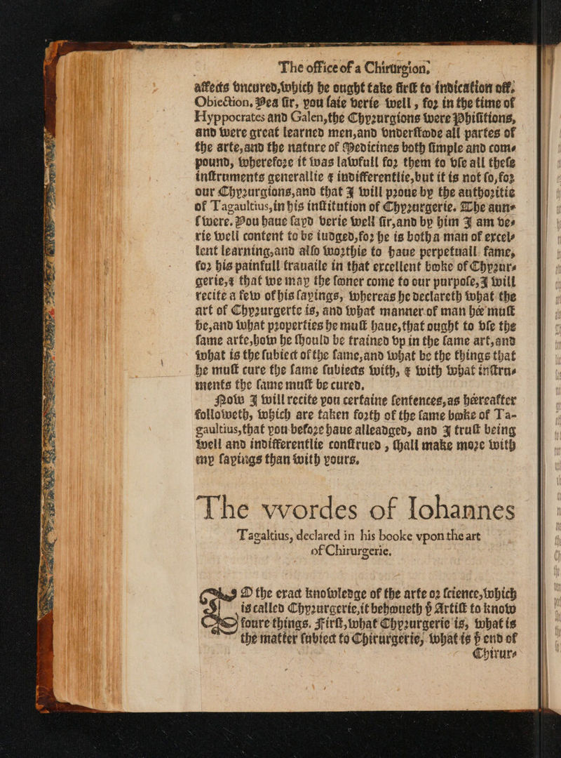 The office of a Chirargion, affedts breured,tnbich be ought take firlt to indication off. Obic&amp;tion, Hea fir, pou faie berie well, fo2 in the time of Hyppocrates and Galen, the Chp2urgtons were pbilitions, | and were great learned men,and bnderftode all partes of the arte, and the nature of Medicines both fimple and come pound, therefore tf vas latwfull for them fo bfe all thefe inffroments generallic ¢ indifferenttlic, but it is not (ο, {ολ our Chy2urgions,and that ¥ will prone by the authovitie of Tagaultius,in bis tnffitution of Chpurgerte. lhe auns (were. Vou haue fapo berie well fir,and by bim 3 am bes rie οἱ content to be tudged,fo2 be is botha man of ercels lent learning,and allo to2thie to have perpetuall. fame, (ο bis painfull franatle in that erceilent boke of Chpzurs gerte,¢ thaf tue nay the foner come fo our purpole, Jz will recite a few of bis layings, whereas be declareth tobat the art of Chp2urgerfe is, and fobat manner.of man be πας be,and tobat properties be muff haue, that ought to ble the fame arfe,botn be (ould be trained bp in the fame art,and iwhat isthe (ublect of the fame,and What be the things that be muff cure the fame fablects with, € with tbat intras sheitts the Came mutt be cured, Pow F twill recite pou cerfaine fenfences,as hereafter folloiwcth, βίο are taken fo2th of the fame bmbe of Ta- gaultius,that pou-befoze baue alleadged, and 4 tru being Well and indifferentlte confrued , Hall make moze With mp faptigs than with yours, The vvordes of [ohannes Tagaltius, declared in his booke vpon the art of Chirurgerie. «πο 9 D the eract knowledge of the arfe 02 fcience, which εν; ivcalled Chyurcerie,itbebmueth p Artif to know νὰ») foure things. Sirk, what Chprurgerie 18; tubat ί6 ~~ the matter fabtect to Chituracrie, tohatis ὁ oats of Chirure