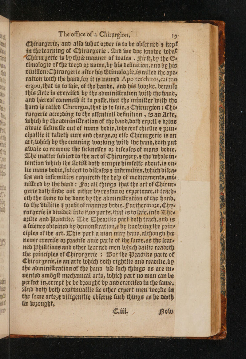 a ee ας — The office of a Chirurgion, 19° Chirurgerte, and alfo that ozder ts fo be obferned ¢ kept fu thelearning of Chtrurgerie . And {ρε doe knotwe twhat Chirurgerte ts bp thace manner of tates . Firk, by the Ce fimologte of the word 02 name, bp bis Definition,and by bis Diutfion:Chirargerie after bis Ctimolozic,is called the opee rafion with the band,fo2 it is named Apo tes‘chiros,cai tou: ergou, that ts fo fate, of fhe bande, and bis twoke, becaule this Arte ts erercited by the admintiration with the band, and beereof commeth tt to pate,that the minifer with the band is called Chirurgus, that is (ο faie,a Chirurgion : Chis rurgerte accozding fo the affentiall definition , ts an Arte, tobich bp the avminifration of the band,deth erpell ¢ d2iue alate ficknefle out of mans bodice, tobereof chieflie ¢ pots cipallte tt taketh cure and charae,o2 εἰίς Chirurgerie is an art, tobich by the cunning working with the band, doth put awate ο) remoue the ficknefles 02 difcales of mans bodice. 2Cbhe matter fubtedt fo the art of Chiruraery,¢ the whole tns fention tobich the Arti noth occupie himfelfe absut,ts ons lie mans bodte,fubiedt to difeates ¢ infirmities, which difeas fs and infirmities requireth the belp of meot icaments,mts niffred bp the hand: 8ο) all thinas that the arf of Chirurs gerie doth finde out either by reafon O2 erpertence,tt pi eth the fame fo be done bp Che abiminiffration of fhe band fo the ofilitie ¢ profit of mannes bodte. Further maze, Cys rurgeric ts diutved ints tivo parts, that isto fate,ints hee otke and Padike, Lhe Wheozike part doth teach, and is a fcience obfeined by demonfkration,¢ bp knowing the pains ciples of the arf, bis part aman may baue, although be neuer evercile 02 practife anie parte of the fame,as the ieare ned jabtfitions and other learned men which ος Πίο readeth the peinciples of Chirurgerie + Wut the Pactke parte of Chirurgerie,ts an arte which doth rightlie and readilie,byp the adminifration of the band ble fuch things as are ine vented amogfl mechanical arfs, which part no man can be perfect in,ercept be be bought bp and erercifed in the fame. Kind doth both continuallie fee other erpert men woke in the fante arte,g diligentlie ablerue fuch things as be Doth fe Wwroughl, €, ttt. frotw