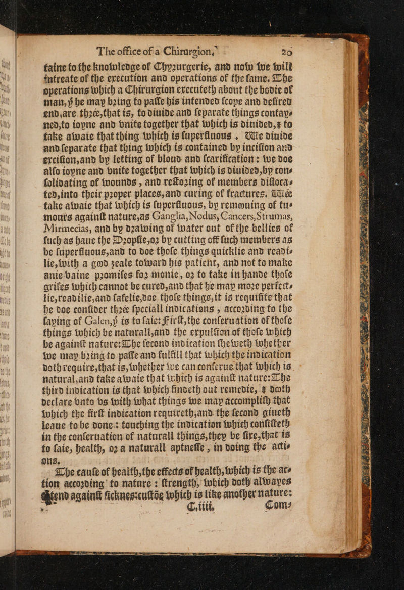 ms are ο. mae —— The office of a: Chirurgion, 20 faine fo the knolwledage of Chyzuraeric, and now we til? intreate of the erecution and operations of the fame, he operations which a Chirurgion erccuteth about the bevie of matt, ῥ be may being fo palle bis infended {cope and defired end,are thre, that is, fo diuide and {eparate fhings confaye sted, fo fopne and brite together that which ts dintded,¢ fo fake alvate that thing tobich tsfuperfluous , Wie dintde andfeparate that thing tobich is contained by incifion and ercifion, and by letting of blond and (cartfication : We doe alfo iopne and bnife together that tobich is Dintded, by cons folivating of wounds, and reLo2ing of members diflocas fed, into their proper places, and curing of fractures. Cite fake alvaic that which is fuperfluous, by remauing of tue mouts again nature,as Ganglia, Nodus, Cancers,Strumas, Mirmecias, and by dzalving of foater out of the bellies of fuch as bane the Deopfie,o2 by cutting off {uch members as be (uperfiuous,and fo doe thele things quickie and readts lic, with a cod jeale foward bis patient, and not fo make ante valne ‘pomifes fo2 monic, 02 fo take tn bande thofe grifes wbich cannot be cured, and that be map moe periccs lic,readilic,and fafelte,doe thofle things, tt is requifife that he doe confider thé fpeciall indications , according fo the faytna of Galen,» ts ta fate: Fir, the conferuatton of thefe things tobich be naturalt,and the ερ [σα of thofe tobich be againtt nafure:@be fecond indication heweth tobetber fue may being fo paffe and fulfil! that which the indication natural,and fake alwaie that tebich is again® nature:abe third tnvication is that which finteth out remedie, ¢ doth peclare Unto bs {with what things wwe may accomplify that ο Iwhich the firk indication requireth,and the fecond αἰπείῷ ieaue fo be Bonet touching the indication twbieh contifteth in the conferuation of naturall things, they be fire, that ts ons. he canle of health, the effects of health, which ts the ace fiom accogding fo nature : Erenath, which doth altvayes AieondagainG scknesicuog which is like another natures 5 | νε Φε Comes ae a,
