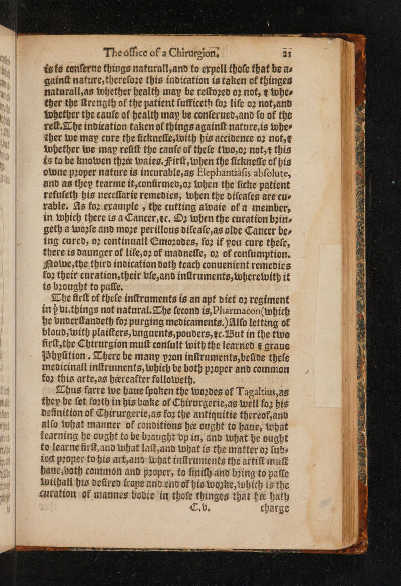 — a — .... -- The office of a Chirurgion, 25 ts fo confertie things nafurall,and fo erpell thofe that be as gain€ nature, therefore this tudtcation ts taken of thinges nafurall,as whether bealth nay be reffo2¢ed ο) not, € whes ther the &amp;rength of the paftent (ufficeth fo2 life ο» nof,and fubetber the caule of health may be conferucd,and fo of the rell.2 be indication taken of things again nature,is tobhee ther tue may cure the ficknefle,ivith bis accidence 02 not,¢ iubether we may reff the caule of thefe tivo,o3 not,¢ this és tobe knotwen tho twates. Fir, when the ficknefie of hig olvne proper nature ts trcurable,ag Elephantiafis abfolute, and as they tearme if,confirmev,o2 then the ficke patient refuleth bis neceMarie remedies, toben the dilcafes are cus rable. As fo2.erample , the cutting alvaie of a member, in ΤΡΙ) there is aCancer,gc. D2 tohen the curation bins geth a wo2fe and moze pertllous difealc,as olde Cancer bes ing cured, 02 confinuall Cmozodes, fo2 if pou cure thele, there ts Daunger of life,o2 of madneffe, o2 of confumption. Jhotwe,the third tndtcafton doth teach conuenient remedics fo2 their curation,their ble,and infruments, wherewith it ts brought fo pafle. She Arlt of thefe inffruments is an apf niet ο) regiment in p bi.things nof nafural.We fecond is, Pharmacon(tobich be buderfandeth for purging medicaments.) Alto letting of bloud, with platters, bnguents,pouders,¢c.JBut in the five Πιτ, (ρε Chirurgion mult contult with the learned € graus Pbplition . Lbhere be many pron inftruments,belide thele mevicinall infruments, which be both proper and common fo2 this arte,as hereafter followeth. | “hus farre we baue (poken the wozdes of Tagaltius,as they be fet forth im bts bake of Chirurgeric,as well fo bis definition of Chtrurgeric,as fox the antiquitie thereof,and alfo iobat manner of conditions be ought to bane, tbat learning be ought to be brought bp in, and twhat be οµαῦέ fo learne firtt,and what lafft,and what is the matter ο) (abs lect proper to bis art,and: what tnltruments the artik mak Haucsvoth common and poper, to finity anv bring to pale lntthatl bis defiren frope arid end of his worke, which is the curation of mannes bodie in thole thinges that be bath | 6,0, charge aie Ree fiat bis om st ss Be is He eS