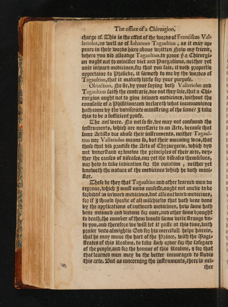 ο. ep pene pe cull : a? The office of a Chirurgion, tharae of. Slbis is the effect of the 00009 of Francifcus Val« leriolus,as well ag of. lohannes Tagaultius , 88 {έ may aps peare tn thetr Wwo2ds bere aboue Wwttten. Mow my friend, iobere you did alleadge Tagaultius,to prone να Chirurgts on ought not fo minifter diet and Purgations, netther pet anic inward medicines,fo2 that pou Cate, it doth properti¢ appertaine {ο Pbilicke, it feemeth fo me by the woznes of Tagaultius, that t€ maketh little {ο} pour purpofe, Obiestion, 40 fir, by pour laying boty Valleriolus and Tagaultius faith the contrarie,doe not they fate, thata Chie rurgion ouabt not to gine inivard medicines. siwithout the counfaile of a Dbifitionzand oeclareth what tnconuentence bathcome by the bnotlereete minifiring of the fame? 3 take this te be a fufficient peofe. Whe an{were. fo not lo fir, ive may not confound the tnffruments, tobich are neceffaric fo an Arte, becaule thaé fome Artifts vce abale their tnfruments, neither Tagaul- tius no2 Valleriolus meane fo, but their meaning twas, that thofe that div poactife the Arte of Chyeuraerte, tobich ops tof bnoderfand o2knotwe the p2tnetples of thetr arte, nepe ther the caufes of difeafes,no2 pet the difeales themfclues, no2 bop fo fake tnvication fo2 the curation , netther pet knotwcth the nature of the medicines tobich be doth mute fier, hele be they that Fagaultius and ofber learned men de reprouc, which % mull needs confefe,ought not onclie tobe forbinde in inward medicines, but allo outioard medicines, {ου tf 4 fhould (peake of all mifchiefes that hath bene done by the applications of outivard medicines, bow fome bath bene matined and budone for cucr,and other fome brought fo death,fbe number of them {vould {eeme verie frange dre fo you, and therefore Wwe iwill lef tf palle at this time,with pater bntoalmightie 6δοῦ for bis mercifull belpe herein, that be may moue the bart offbe W2ince, with the Waats ffrates of this iealime, fo fake fuch oder ολ the Cafegara of the people,and fo2 the honour of this Wealme, ¢ for that that learned men may be the better incouraged {ο fudie this arte, ut as concerning the inffruments, there ts τμ A ther