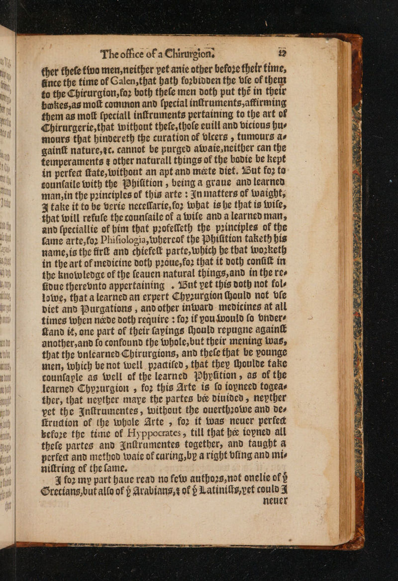The office of a Chirurgion. 25 cher thefe five men, neither pet anie other befose their time, Gnce the time of Galen, that bath fo2binden the ble of thent fo the Chirurgion,fo2 both thele men dofb put the in thetr bokes,as molt common and (pecial infruments, affirming them as moft fpeciall inffruments pertaining fo the art of Chirurgerie,that without thefe,thole cutll and bictous hus mours that hinvercth the curation of bleers , tumours as gaint nature,ec. cannot be purged awaie, neither can the temperaments ¢ other naturall things of the bodte be kept in perfect fate, without an apt and mete diet. 15Η fo; {0 countaile with the Whifition , being a graue and learned man, in the principles of this arte : Inimatters of Wwaight, % take it έο be veric neceflarie,foz tbat is be that ts {wile, that will refule the counfaile of a tutle and a learned man, and (peciallie of bim that profeffeth the principles of the fame arte,fo2 PhiGologia,tubhercof the Phifition taketh bis name, ts the fir and chiefe parte, which be that tuozketh in the art of medicine doth peouc,fo that if Doth confi in the kuotwleoge of the feauen natural things,and tn the ree Goue therebnte appertaining . Wat pet this doth not fols loive, that a learned an erpert Chp2urgion (ould not ble biet and Purgations , andother wward medicines at all times δει neede doth require 1 fo if pouLdvould fo bnders fland it, ene part of their fayings Could repugne again&amp; another,and fo confound the twbote, but their mening twas, that the onicarned Chirurgions, and thele that be younge nien, twhich be not tell practifen, that they thoulde take counfaple as well of the learned Pbplition, as of the learned Chypurgion ο for this Arte is fo ioyneed fogeas ther, that nevther maye the partes bee Diuided, nepther pet the Jnflrumentes, without the ouerfhzowe and des firudion of the whole Arte , for if twas neuer perfec befoze the ftéime of Hyppocrates, fill that be tepned all thefe partes and Znflramentes together, and taught a perfect and method waie of caring,by aright bling and ints niftring of the fame. 4 [ο my part haue read no few anthogs,not onelie of p Grecians,but allo of 9 Arabians, ¢ of ὁ Latinilts, pet could 3 never