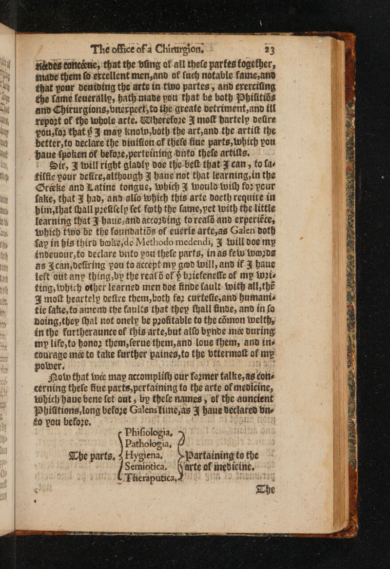 ay aed oe The office ofa Chirurgion, 23 Hades toned, that the bling of all thele parfes together, ἁίασο them (o-ercellent men,and of fuch notable faute,and chat your deniding the arte in tivo partes, and erercifing the fame {euerally, bath.niade pou that be both Philitiss and Chiruraions, bnerpert,to the create detriment,and tf report of the whole arfe. Wherefore 3 moll hartely dekre νου, that 3 may knolw,both the arf,and.the arti the befter,to declare the niniffon of thele fine parts, which pou haue tpoken of before, perteining duto thele artitts, Sir, 3 will right gladly doe the-belt that 3 can, fo {ae filfic pour dere, although 3 baue not that learning, tn the @reke and iLatine tonque, which J would οί) for peur fake, that 4 bad, and allo which this arfe doeth require ts yim, that hall petilely fet foth the fame, yet with the little learning hat J haue,and accowsing foreals and erperiéce, Wwhich fino be the foundatids of edérie arfe,as Galen doth fay in bis third bake,de Methodo medendi, 4 will doe mp éndeuour,fo declare bite you thele parfs, nas εν toms as Jcan,defiring pou fo accept mp qed will, and tf 3 baue ieft otitany thing, by the real of ὁ batefeneffe of mp twats ting, tobich offer learned men doe finde fault with all, the @ moft beartelp defire them,both (62 cuttefie,and bumant« tic fake, fo amend the faults that they Hall finde, and tn fo Doing, they thal not onely be profitable fo the comon Wwelth, inthe furtheraunce of this arte,buf allo bynde me during any life,to bono2 them, fernethem,and lone fhem, and {πο courage mé to fake further paines,to the bttermol of mp polwer, _ He ao Hotv that ude may accomplifh our former talke,ag colts cerning hele fiue parts,perfaining to the arfe of medicine, which baue bene fet out , bp thele names, of the auncient {hititions,long before Galensfimne,as 4 haue declared bite έο you before, ats ORES HO | Phifiologia, : Pathologia, Whe parts, 4Hygiena, &gt; Parfaining (ο the pi Esmee / emiotica, - fvarte of medicine, — Fiteraputica, dg) 6 55 τν ΤΗ ΤΗΣ Pe Se whe wre