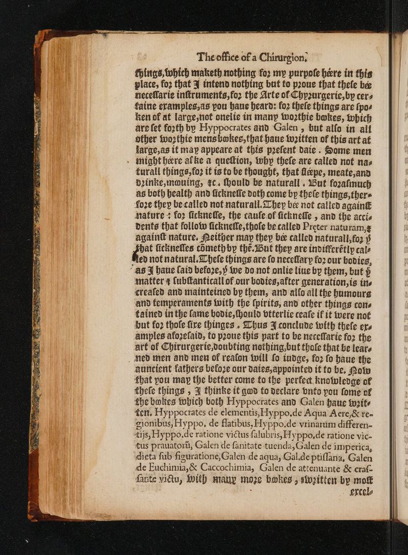 fHittgs, fobieh maketh nothing for my purpole bere in thie place, foo that 3 intend nothing but fo proue that thefe bee neceflaric inffruments,for the Arte of Chp2urgeric, by cers faine eramples,as pou bane beard: {0} thele things are (poe ken of af large,tiot onelie in many Wwoathie bakes, which are fet forth by Hyppocrates and Galen , but alfo in aif other wosthie mensbokes, that haue tozttfen of this art af farge,as if may appeare at this prefent date. Some men . mtabthere afke a queftion, why thefe are called not nas furall things,fo2 tf ts fo be thought, that flepe, meate,and Dinke,mauing, ¢c. ould be naturall . ut forzafinuch as both bealth and Πεκ πες doth come bp thele things, ther= fore they becalled nof naturall.2lhep bee not called again€ mature fo2 ficknefle, the caule.of ficknefle., and the accis dents that follotw ficknetle, thole be called Preter naturam,¢ again nature, Petther may they bee called naturall,fo3 9 i. fickneffes cometh by the.iBut they are indifferétly cals ε not natural.2bele things are fo necefary fo2 our bodies, “as 3 baue (aid befoze,§ twe do.not onlie liue by them, but ᾧ snatter ¢ Cubfanticall of our bovies, after qeneration,is ins created and maintetned by them, and allo ail the humours and femperaments with the (ptrits, and otber things cons tained in the fame bodice, fhonuls vtterlie ceafe if it vere not but fo2 thole fire thinges .. hus 34 conclude with thefe ers amples afozefain, fo prone this part to be neceffaric foz the att of Chirurgerte,doubting nothing,butthole that be tears med men and men of reafon twill fo tudge, fo2 fo baue the auncient fathers befoze our dates,appointed tt to be. Pow fhat pou may the better come fo the perfect. knowledge of thele things , 4 thinke t€ qwd fo declare bnfo you fome of fhe bakes twbich both Hyppocrates and Galen baue twaite fen. Hyppocrates de elementis, yppo,de Aqua Acre,& ree gionibus, Hyppo, de flatibus, Hyppo.de vrinarum differen- tijs, Hyppo.de ratione vidtus falubris, Hyppo,de ratione vic- tus prauatortt, Galen de fanitate tuenda,Galen de iperica, @ieta fub figuratione,Galen de aqua, Gal.de ptiflana, Galen de Euchimia,& Caccochimia, Galen de attenuante ὃς craft fante vidtu, With many moze bokes 5 stvzitten bp mok ercels
