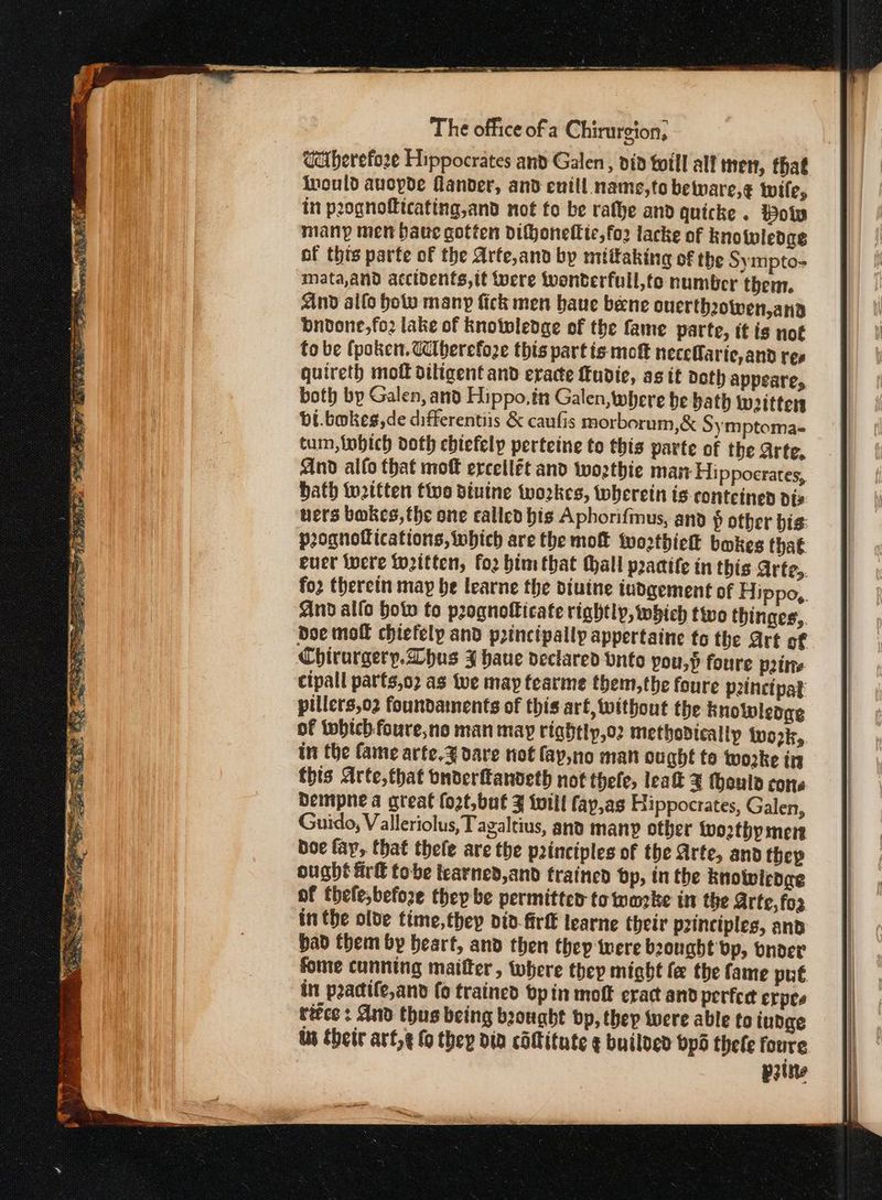 Gciberefo2e Hippocrates and Galen, did toil all men, that Inould aucpde Hander, and euill. name,to beware,¢ wile, in peognofttcating,and not to be rafhe and quicke . Holy many men Saue gotten difjoneffic,fo2 lacke of knotwledag of this parte of the Arte,and by mittaking of the Sympto- mata,and accidents, it tuere Wwonderfuil,fo number then. And allo holy many fick men baue bene ouerthowen,ana bndone,fo2 lake of knowledge of the fame parte, it is not to be (poker. Cberefoze this part is mot neceOarie, and ree quireth πιο diligent and eracte ftudie, as it doth Appeare, both bp Galen, and Hippo, in Galen, where be bath woitters bi.bmkeg,de differentiis ὃς caufis morborum,&amp; Symptoma- tum, lobich doth ebiefelp perteine to this parte of the Arte, And alto that moft ercetlét and twozthie man Hippocrates, bath wettten tive diuine twozkes, wherein is conteined dis uers bakes, the one called bis Aphorifmus, and ῥ other bis: prognotfications, which are the mot twortbick bakes that cuer Wwere Wweitten, for bimthat Hall praatte in this Arte, {0 therein may be learne the diutne iudaement of Hippo,. And allo how to prognofficate rightly, which two thinges,. Doe moll chiefelp and pzinctpally appertaine fo the Art of Chirurgery.Dhus 3 haue dectared Unto you,h foure prime cipall parts,o2 as tve may tearme them, the foure p2inctpat pillers,o2 foundaments of this art, without the Knowledge of twbtch. foure,ne man may rightly,o2 methodically iwozk, in the fame arte.Z dare not fap,no man ought to woke try this Arte,that onderftandeth not thele, leat ¥ fouls cone bempne a great {ozt,but 3 twill fay,as Hippocrates, Galen, Guido, Valleriolus, Tagaltius, and many other worthy men boe fay, that thefe are the peinctples of the Arte, and (ορ ought firf tobe tearned,and trained dp, in the knowledee of thefe,before they be permitter to wake in the Arte, fos inthe olde time, they did-firf learne their principles, and bad them by heart, and then thep were bought bp, bnoer fome cunning maitter , where thep might fe the fame put in padife,and (ο trained bp in mof eract and perfedt crpes ritce : And thus being brought bp, they iwere able to iudge ts their arf,¢ (ο they din cftitnte ¢ builoed bpd thefe foure prt