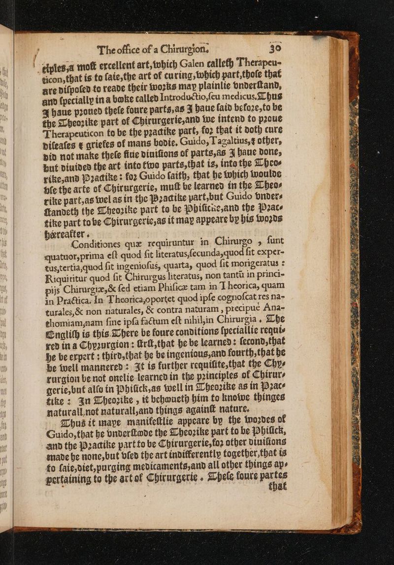_ elplessa moft ercellent art, tobich Galen calleth Therapeu- eicon, that is to fate, the art of curing, which part,thole that are Difpoled {ο reade their tvozks may plainiie onderfand, and (pecially ina bake called Introductio,feu medicus, hus % haue proued thele foure parts,as 4 baue laid befoze,to be the SLheozike part of Chirurgerte,and we intend to prove Therapeuticon fo be the practike part, {92 that it doth cure pifeafes € qtiefes of mans bodie, Guido, Tagaltius,g other, pid not make thele fine vinifions of parfs,as 34 baue done, but diuided the are into two parts,that is, intathe bcos rike,and Wadike 1 foz Guido faith, that he tobich iwoulde ble the arte of Chirurgerie, mutt be learned in the Bbeos rike patt,as wel as in the Peacike part,but Guido briders ftanveth the Wheozike part {9 be Pbificue,and the Pace tike part tobe Chirurgeric,as it may appeare bp bis tvo2ds Hereafter. Conditiones que requiruntur in Chirurgo » funt quatuor,prima eft quod ft literatus,fecunda,quod fit exper- tus,tertia,quod fit ingeniofus, quarta, quod fit morigeratus : Riquititur quod fit Chirurgus literatus, non tanta in princi- pijs Chirurgiz,& fed etiam Phificz tam in Theorica, quam +n Pra@tica. In Τ heorica,oportet quod ipfe cognofcat res na- turales,& non naturales, & contra naturam , precipue Ana- ¢homiam,nam fine ipfa fatum eft nihil,in Chirurgia, be Englith is this Where be foure conditions fpeciallie requis red ina Chyuraion: fri, that he be learned: fecond, that be be erpert ; third.that be be ingenions,and fourth, that be be twell mannered: Jt ts further requifite,that the Chye rurgiow benot onclic learned in the principles of Chirurs gerie,but alto in Pbifick,as well in Dheortke as ttt Pace fike : Ju DWheorike , it bebwueth him to knotwe thinges naturall not naturall,and things again® nature, Whusit maye manifeltlie appcare by the wozdes of Guido, that be vnderfkabe the bheozike part to be pPbilick, and the Pacike part fo be Chirurgerie,foz other viuifions made be none, but ofed the art indifferently together, that ts fo faie,diet,purging medicaments,and all other things aps pertaining to the artot Chirurgerie . Whele foure ae | that 4 Tatu 3 Fes ee of 4 oy SRS AIRE RS ie aa Αν λος ο δρρή ΜΑ σκι ο Pants ς οἱ ας : :