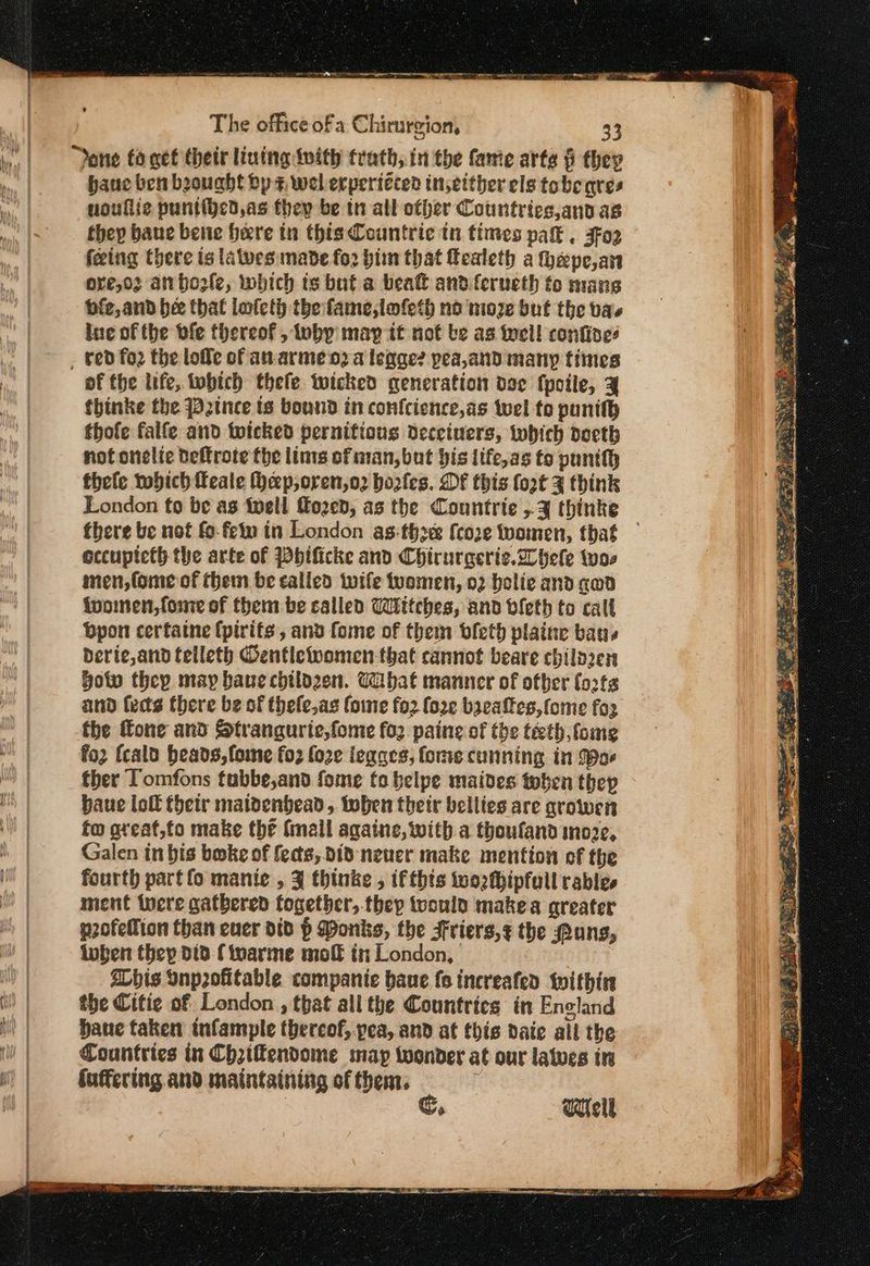I SO mg me aa santa πηνίο πο The office of a Chirurgion, 33 | done toget their lining tnith trath, in the fame arte § they ‘Weal hane ben beought bp +, wel erperiéced in,either els tobeqres Wel noullic puntihed,as they be tn all other Countries,ano as | they bane bene here in βία Countrie in times pak . 302 feeing there ts latves made fo2 him that fealeth a fepe,an ore,o2 anbhozle, which ts but a beat and ferueth to mans οί and bee that lateth the faine,lmfeth no nioze but the bas Ha, lue of the ble thereof , luby may it not be as incl! confines . | > , ted {ο the ἰοῦο of anvarme ο) a legge? pea,and many times ha of the life, which thefe wicked generation Όσο fpoile, 3 fhinke the P2tnce ts bound in confcience,as wel to punith thofe falfe and twicked pernifions decciners, iwhich docth nof onelic deftrote the lims of man, but his life,as to punith thefe tobich feale Hep, oren,o2 hoofes. DF this fort 4 think London fo be as fwell fozed, as the Countrie «3 thinke there be not fo- fen in London asthe {coe teomen, that eccupicth the arte of hificke and Chirurgerie.Whele twos | mnen,fome of them be called wife women, 02 bolie and gan | ivoinen,fome of them be salled Wittches, and bleth to call | bpon cerfatne (pirits , and fome of them bfeth plaine bans derie,and telleth Oentlewwomen-that cannot beare chilozen | ποῖο they may baue chtlpzen. Tabat manner of other forts | and feds there be of thele,as {6110 fo2 (ore baeaftes,fome for | the fone and Strangurie,fome fo2 paine of the teth fome fo2 fcald heads, fome {ορ fo2e iegars, forme cunning in (oe ih) | ther Tomfons tubbe,and fome fo belpe maides toben thep κ baue loft their maldenhead, toben their bellies are growen ii) fo ateat,to make the (mall againe, with a thoufand ino2e, Nh Galen in bis boke of fects, did neuer make mention of the ή | fourth partfo manic , 3 thinke , ifthts wo2thipfull rable. | ment tere gathered together, thep toould makea greater | p2ofellion than ener did p Ponks, the Friers,¢ the Pung, | inben (Που did finarme πιο in London, | SLbis Onprofitable εσπιραµίε baue fo increafen within i) | the Citie of London , that all the Countries in Enoland | bane taken tnfample thereof, yea, and at this daie all the Countries in Chriffendome map twoonder at our lates in Suffering. and maintaining of then, C, Wicil