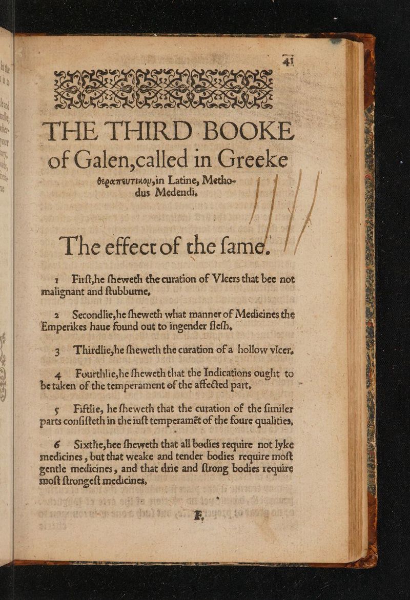 THE THIRD BOOKE of Galen,called in Greeke θεραπευτικοροίη Latine, Metho- dus Medendi, The effect of the fame, + Firft,he fheweth the curation of Vicers that bee not malignant and ftubbume, 2 Secondlie,he fheweth what manner of Medicines the Emperikes haue found out to ingender flefh, 3. Thirdlie,he fheweth the curation of a hollow vicer, 4 Fourthlie,he fheweth that the Indications ought to be taken of the temperament of the affected part, ¢ Fiftlie, he fheweth that the curation of the fimiler parts confifteth in the iuft temperameét of the foure qualities, E,