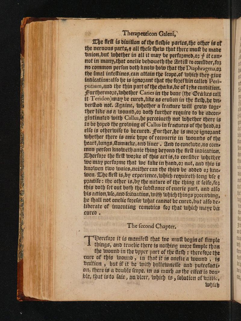 ‘Therapetticon Galeni, Whe firk ts divifion of the fiethie partes,the other is of the neruous parfs,¢ all thefe help that there mul be made bnion,bul twbether in all it may be perfoomed,o2 ¥ it cane tof im many,that onclie bebwueth the Artif to confiver,fos Πο common perfon doth know hot that the Diaphraema,o2 the (mal infefines,can attain the fcope,of which they aiue inbicatton:alfo he ts iqnozant that the forefkin calicd Peri- putium,and the thin part of the checks,be of lpke conbition. Zructhermoze, whether Caries in the bone (the Grekes call it Teridon)may be cured, like as erofion in the Δε), ο bre berffod not. Againe, twhether a fracture will grow toges ther like as a tpound,o2 doth further require to be adcone glutinate with Callus,be perceineth not tubether there is fo be hoped the growing of Callus in fractures of the Head,o2 εἰίε ts otherivife to becured. Further,be is more ignozant tnbether there ts ante hope of recoucrie in tvounds of the Hearf,lungs,fomacke, and liner. nv fo conclute,no come imott perfon knotveth ante thing beyond the fir indication, aDherfore the ΕΕ worke of this artis,to confider inhctber ive may perfozme that te fake tn hand,o2 nof, and this is knolwen tivo inaics neither can the third be added 02 Κο ἴφεμ. he firk ts,by erperience, which requireth long ble ¢ pracife: the otber is,by the nature of the thing it feife,for this doth fet out both the fubftance of euerte part, and alfa Hts actton,vle,and fcituation, with which things pecedina, be thall not onelie forelee what cannot be cure’, but alfo de- liberate of tnuenting remedies fo2 that which nape be cured , The fecond Chapter, Derefore tf is mantfel that {ne mutt begin of fimple 4 things, and traclie there is nothing moze fimple than the Inound tn the opper part of the fle : therefore the cure of this twound, tn that if ts onelica found, ἰς Snition , butif tt be with bollowneile and putrefadts On, there ts a Double (cope, it as much as the οὔτα is pou? bie, that isto fate, an vleer, which (6, folution of σα Πές, Which SRE a SR EE ασε τσασπεε σος: SS ee - - -.-- --- ἝπὔἜ-----ἥ------- --υ υ--
