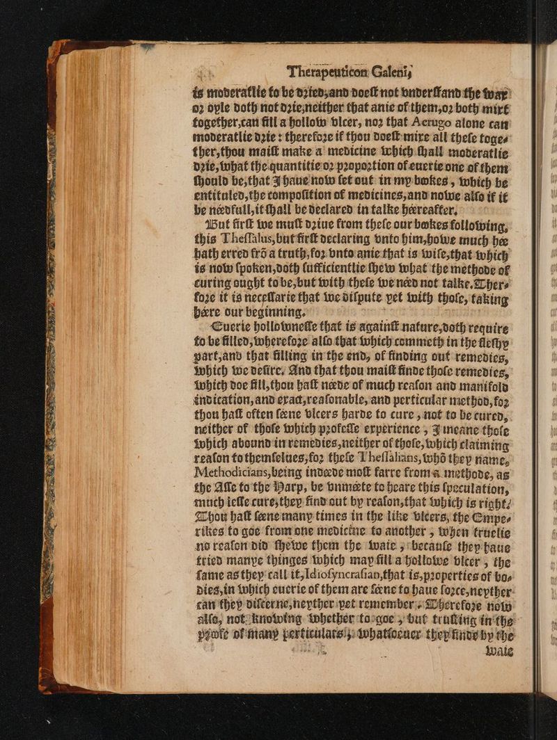 δα. ο ωρα sate mmm : Therapenticon; Galeni, ts mobderaflic fo be dpied;and dock not buderfand the ΑΕ: 02 ople doth not dztesnetther that anie of εί, ο) both mir€ fogefher,can fill a hollow bleer, 110} that Acrugo alone cary mobderatlic dete : therefoze tf thou Doel mire all thele toges’ ther,thou nail make a medictne tebhich hall tnoderatlic Deie, tubat the quantitieo2 propoction of eucrie one of thens. Mould be;that Ahaue how fetout inmypbokes , which be entifaled,the compofition of medicines, and nolwe alto if i€ be nedfall,tf hall be declared in falke hereafter, Wut firk we mull o2iue from thele our bakes following, this Theflalus, but fir declaring onto him,bowe much be bath erred fro a truth,;fo2 bnto ante that is wile,that which is now (poken,doth (ufficientlic Hew what the methone of curing ought tobe, but with thele ened not talke.2ohers fore tf ts πειρατές that iwc difpute yet toith thole, taking bere our beginning. ; | im Cuerte bollotunetle that is again® nature,doth require fo be filled, wherefore allo.that Iwhtch commeth in the flethyp parf,and that filling tthe end, of finding out remedies, which we vefire, And that thou mail finde thole remedies, tobich doe fill,thou ball nade of much reafon and manifoig indication, and erad,reafonable, and perficular methon, fo2 thou bat often {ane vicers barde to cure , not to be cured, neither of thofe which profcle experience , Fineane thole Lobich abound inremedies neither of thole, which claiming reaton tothemfelues;fo2 thefe Theflalians, thd thep name, Methodicians, being indede molt farre froma methode, ag the Ave fo the Warp, be bninete fo heare this (peculation, much iefle cure; they find:out by reaton, that iwbich is right, hou halk lene many times tn the like leers, the Cmpes rikes to qoe frontone medicine fo another 5 yen truclie noreafen Did Πε ος them the iwate 5 becanle they baue fried manye thinges Iuhich map filla bollowwe vicer , the fame as they’ call tt, Idiofyncrafian,that is,p2opertics of bos pies, in tobich cucric of them are {ene fo haue fozce,nepther- can thep difcerne,nepther pet remembers QDherefore tote alle, not knotving tobetber toogee » but trating ἐπ δε. pote of many perticulats:,: Iobatiocacy thep finde bp the