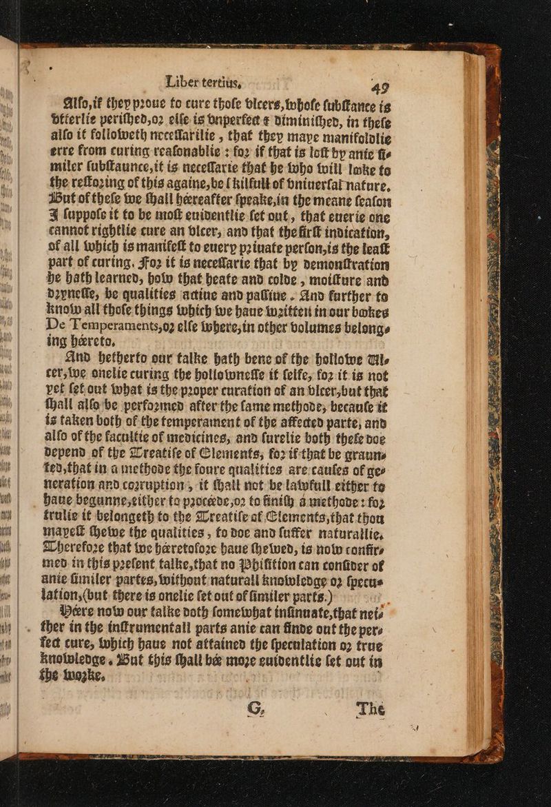 Alfo,tf they prouc fo cure thole bleers, whofe (ublance ig beterlie perifhed,o2 elle is buperfedt Diminither, in thele aifo t€ follotveth necefarilte , that they maye manifolalie etre from curing reafonablie ; fo2 if that is ἰοῦ by antic fhe miler (ubftaunce,tt ig: neceffarte that be tubo till Imke fo the reffozing of this againe, be ( kilfult of Oninerfat nature, But of thele te thall hereafter fpeake,in the meane feafon 3 fuppofe tt fo be mok eniventlie fet out, that eucrie one cannot rightlie cure an bicer, and that the fir indication, of all which is maintfel to euerp p2inate perfon,ts the lealk part of curing. Jfo2 tt is necelarie that by demontftration be bath learned, bolv that beate and colde , moifture and bzpnelle, be qualities actine and palline . And further fo knot all thofe things twbich te haue Witter fnour bokeg De Temperaments,o2 elle isbere;in other volumes belonge ing hereto, And bhetherfo our talke bath bene of the hollotwe Gl. cer,tve onelie curing the bollownelle tf felfe, (ορ itis not pet fefout what ts the proper curation of an bicer,but that Hall alfo be performed after the fame methode; becaule tt ig taken both of the temperament of the affected parte, and alfo of the faculfte of medicines, and furelie both thefe poe Bepend of the Lreatife of Clements; fo2 tf-that be grauns fed, that in a methove the foure qualities are caufes of gee neration and cogruption, it (batt not be latvfull either te bane bequnne,cither te paoceede,o2 to fintlh awethone: foz frulic if belongeth to the Sreatife of Clements, that thon mapell Φεῖοε the qualities , fo dee and {uffer naturatlte, aberefoze that tue heretofore baue thetwed, ts now confirs ined. in this poefent talke,that no Whifition can confiver of anie finiler partes, without natural knotwledge 02 fpecus lation,(but there is onelie fet out of fintiler parts.) | Pere now our talke voth fometwhat tnfinuate,that nets _« ther in the tnfrumentall parts anie can finde out the pers ‘fect cure, obich baue not attained the (peculation ο) true knolpledge . Wut this Malt bee moze cutdentite fet out in She iwozke, The