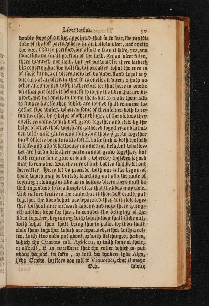 SO eer παρ παπι πι γα πι ν- ο πα στο pouble feope.of curing appointed, that ($ {ο fate, the multte fude of the lof parts, where. in-an hollow vlcer, not onelie the over Chin is perithed,but alfo the Chin tt felfe, pea,ana fometime no {mall portion of the fic. In an bvlcer filled, there wanteth not fet, but pet outiwardlie there lacketh bis coucring,but we will Φου hereafter tobat the cure ‘6 of thofe kindes of bicers,notw lef bs bnderfkand what ts > Duc cure of an Dicer, ttt that t€ is oneliean beer, € bath no otber affect topned iwith tf,therefoze for that here is onelie diutfion put fosth, it beboueth fo iopne the fines that are dts uldcd, and not onelie fo topne them,but fo make them alio fo tndure farelic,thep tobich are topned {hall remaine tos nether tive wates, Inher as fome of themfelues doth (ο ree maine, other by p helps of other things, of themfelues they onelte remaine, which ooth grow together and clofe-by the belpe of other, thole tubich are gathered together,anod fo bols ben toith anie glufensus thing, but thole p crow feacther muff of fozce be naturallie (oft. 2ornlie (uch is boththe lel ti felfe,and αἰίο tuhatfocuer commeth of θες but tobatioes wer are bard ¢ d2te,fhetr parts cannot grow fogetber, but doth require fome glue o2 band , loberebp thekieessovned sap fo rematine. Iu the cure of fuch bodtes Halbetet out hereafter. bere let 0s procade with eur talke began,of thofe tobich nay be baited, fearching ont allo the canle of topning ¢ cloling,fo2 like as in.bollow dleers there muff be fled ingend2e0, fo in afimple vicer that the fides: may εἰοίς, Gnd nature trulte is the caule,that if thou dof eracly pul fogetber the fines tobich are feparated, {hep toll clofe togce ther iwithout anie outward labour,and now there {p2tiunes etl another fcope {ορ the , (ο confiver the beinging of the fizes tonetber, beginning with wbich-thou (halt finde out, Wwith lubat. thou fhalf. being this to pale, (ο) thou. halt εἰοῖᾳ them fogether which are feparated, either with.a role ler, inith fine ends put abont,o2 Ιου Citching,o2 bakes, fubich. fhe Gréekes call. Agkleras, 92 twith fome.of thete,. o2 elle all, tf -ts neceffaric . that the. roller tohich.is. pug about. bee. nof. fo (ος ο) οἱ be bsoken lpke Alga, (the Oreke. twpiters dog call it Vrouothes, that it mape Oth fatelic ee ον” ο Saale ey -- ο Pr ook 2 Ee pase bir Seay σα. SK. yas tata PE ο BON Ue coer ο ὁ σαι by mn Bi ~ 4 im etre uy 2% i Pin em