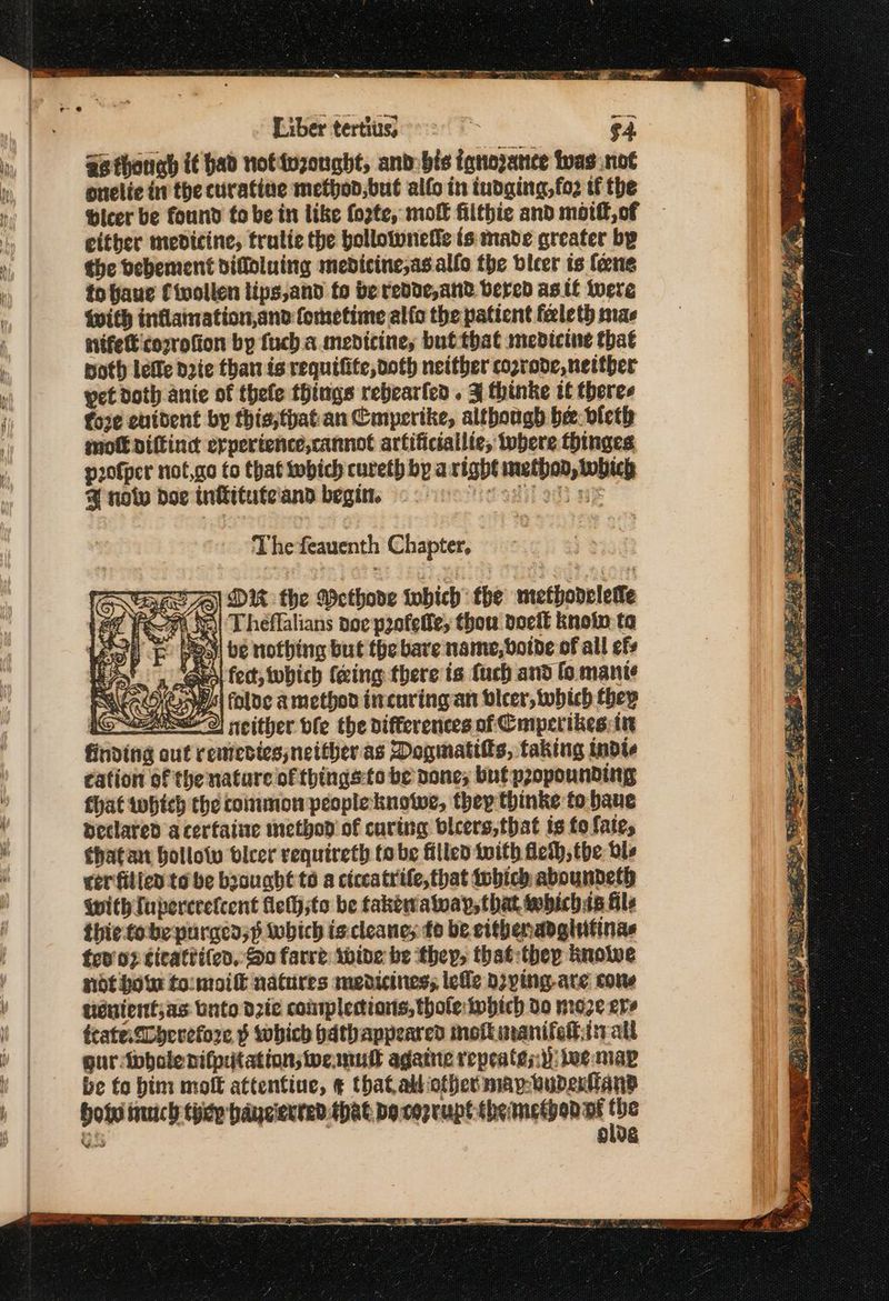 adherens eee a FOE a ee apr er ν Liber tertius, | $4. as thouab if had notivzonght, and bis iqnozatnce twas not οποίο in the curatine methon,but αἰίο in tudaing,fo2 tf the bicer be found to be in like forte, mol filthie and motif, of either medicine, tralie the bollotunetie is made greater by the bebement difloluing mebdicine,as allo the bieer ts fene to faue fivollen lips,and to be redde,and bered as.if were with inflamation,and fometime alfo the paticnt feleth mae stifett corrofion by fuch a medicine, but that medicine that poth lefle Date than is requifite, doth neither cozrode, neither yet doth anie of thefe things rebearfen . 3 thinke if theres fore enident by this,thatian Cmpertke, although be. vleth mott diftind erpertence,cannot artificiallie, tobere thinges p20fper ποί,σο to that iwbich cureth by aright methon, which % notw doe infituteiand begin. Ἡσαμ oh we The feauenth Chapter, 5] DI the Wethode tobich the wiethodeletle Φε Theflalians noe profelte, thou deeit knoin to yo.)| be nothing but the bare name, boide of all efs “ees fect, which (cing there is fuch and fo mante thatan hollow Οἱεοί requireth tobe filled tuith Heth, the dls cer filicd to be boought to a ciccatrife,that {οὗ aboundeth With Iupercrefcent flety;to be takewa way, that whichis fils thie tobe purged;p which is cleanes fo be eithenadglifinas tov’; cicattifed, So farre wide be they, that thep knowe ndt how to:moilh natures medicines; lefle doying-ate cone tueuientjas unto dzie conrplertions,thole:Inhich Do nroze ere trate SDoerefore ψ which bdthappeared mott aanifelis all guriwbhole nifptationsweamul agate repeatest: tee map be to him molt attentine, ¢ that alliother map-wupertans Hoi inch thidp baycierred.that bo cozrupt themetbon ar ο G olde Vad