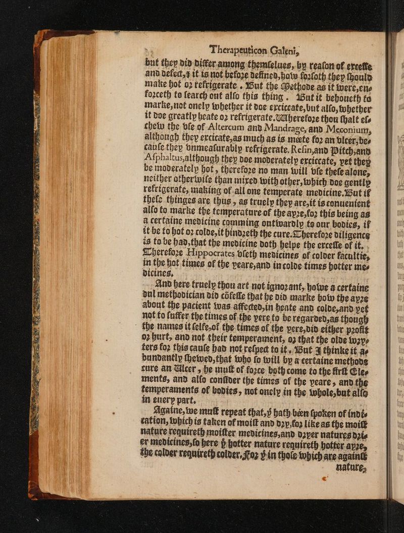 buf they did biter among themlelues, by reaton of erceffe and defect, it is not before defined, θα ο fosloth (Φορ fhoulp make hot o2 teftigerate.. Wut the Wethove as tf ivere,cne foaceth to {earch ont alfo this thing. But it beboucth fa marke, not onely tobhether it doe erctecate, but alfo,tobether if Doe greatly beate 02 refrigerate. Wberefoze thou thalt οί, thew the ble of Altercum and Mandrage, and Meconium, although they exctcate,as much as is mete {ο an bleer, bes canle they tnmealurably refrigerate, Refin,and Pitch,and A{phaltus, although they dee moderately erciccate, pet thep be moderatelp hot, therefore no man will vfe thele alone, neither otbertwile than iiived With other, tubich doe gentip refrigerate, making of all one temperate medicine. Wut tf thele thinges are thus, as trucly they are, tt ts conuenicnt alfo fo marke the temperatare.of the dp2e,fo2 this being ag a cerfaine medicine comming onfivardly fo our bodies, if tf be fo hot o2 coloe,tt hinozeth the cure.ZCberefore diligence is {ο be bad, that the medicine doth belpe the ercefle of it. . ELherefoze Hippocrates vleth medicines of coloer faculties in the hot times of the peare,and incoloe times botter mes Dicincs, 7 : | - And here truely thou aré not ignozant, bolve a certaine bul metbobician ato εὔίοβο that be Did marke bolw the ayze about the pacient twas. affected, in beate and colde,and pet not fo (utter the times of the pere to be reqarded,as though | the names it felfe.of the times of the pere,div etther profit 02 buré, and not their temperament, ϱ) that the olde to2ps fers fo2 this caule had: not refpect to if, But 3 thinke it ae bundantly Heiwed, that who fo will bp a certaine methodg ture an Glcer , he wut of force both come to the Ark Clee menfs, and alfo confider the times of the yeare, and the temiperaments of bodies, not oncly in the Lohole,bat α[ίο incuerp part, Agatne, we muté repeat that, hath ban (poken of indies cation, tobich is taken of moilt and dzy,fo3 like as the mot natute tequireth moitter medicines,and daper natures δρα er medicines, (o here ῥ hotter nature requireth botter.apzey — the colder requireth colver, Foz ¥-in thole which are Ὃ ο nature,