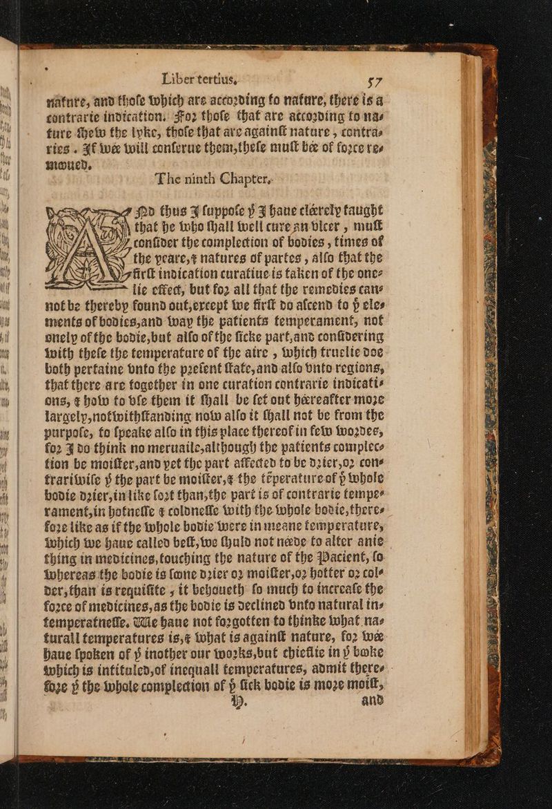 natnte, and thofe tobich are according fo nafure, there is a contrarte indication, ο} thofe that are according fo nas fure Melo the ivke, thofe that are agatn&amp; nature , contras ries. $f wee toill conferne them, thele mutt bee of fo2ce ree μιας, The ninth Chapter, LQ Hd thus 4 luppote p 4 have clarely taught ey), Sau that be tobo Mall well cureanbleer , mut JEN V—7Z, contider the complecion of bodies , times of DRA Sy _ the peare,¢ natures of partes , alfo Chat the (He) irl indication curatiue ts takenof the ones “~ fie effect, but fo2 all that the remedies cane notbe thereby found out,ercept twe firft do afcend to p eles ments of bodics,and way the patients femperament, not onely of fhe bodie, but alfo ofthe ficke parf,and confidering Wwith thefe the temperatare of the atre , which truclte doe both perfaine onto the preient fate, and allo bite regions, that there are fogether in one curation contrarie indicafts ons, ¢ bow fo ble them tt Mall be (ct ont bareafter moze laracly,nofinithftanding now alfo it (Hall not be from the purpole, fo fpeake alfo in this place thereofin felw wodee, fo2 3 d0 think no meruatle although the patients complece fion be moiffer,and pet the part affected fo be Dpter,o2 cone frariiwile § the part be moifter,¢ the teperatureof p whole bovie doer, tnlike fort than,the pari is of contrarie tempe- rament,in bofnetle ¢ colbnefle with fhe tobole bodice, theres fore like as tf the whole bovie were in meane femperature, inhich We haue called belt, we Huld not neve fo alter ante thing in medicines, touching the nature of the Wacient, fo {whereas the bovie ts fone drier ο) maier,o2 hotter οὐ cole Der, thai is requifite , it beboueth fo much to tnereale the fo2ce of medicines, as the bodic is declined Ὁπίο natural tns femperatnetic, Wie baue not forgotten to thinke what nas turall temperatures is,¢ that ts againtt nature, for toe πιο fpoken of ῥ inother our twozks,but chiciie inp boke wwhich is intitaled,of inequall temperatures, admit theres fore » the iwbole coniplecion of y fick bobdie ts moze apie Ρ. an