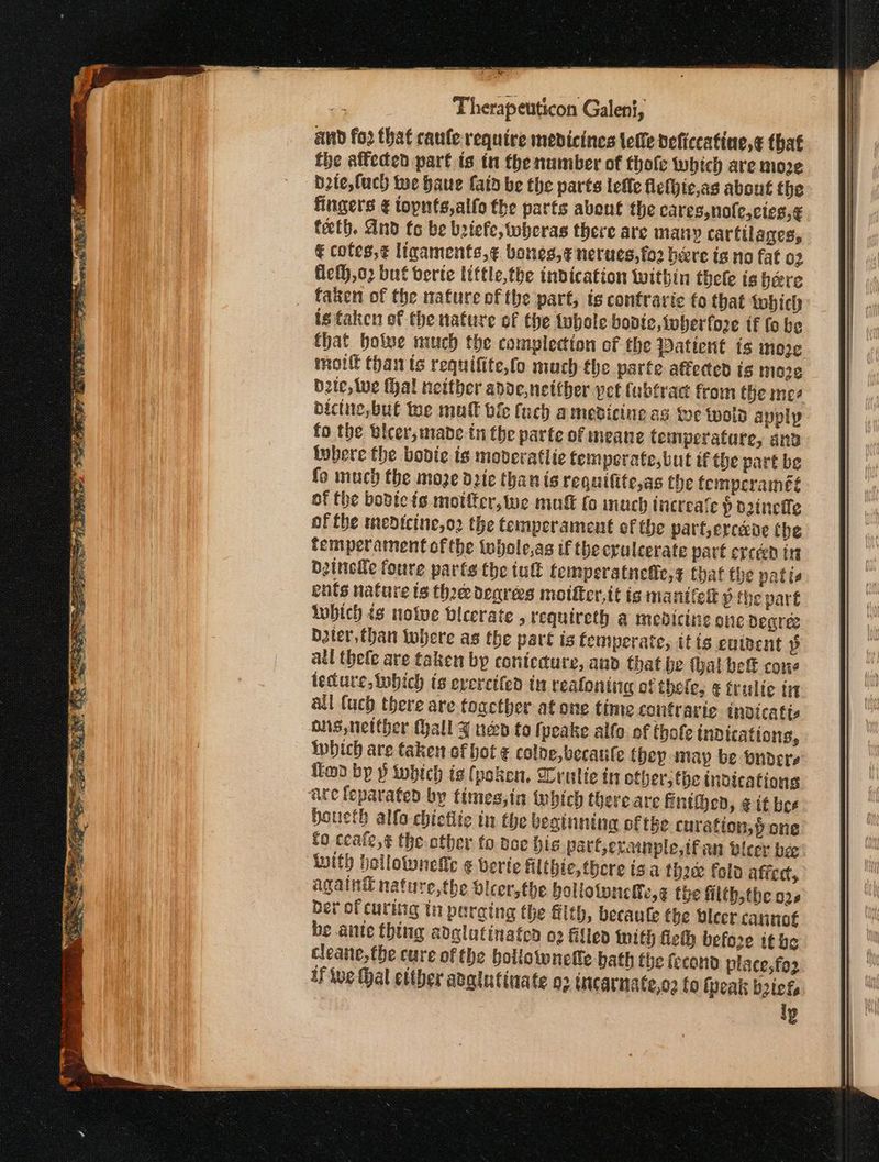 Gunaans πα ae ts Therapeuticon Galeni, and fo2 that επ (ο require medicines lette deficcatine,¢ that fhe alfecen part is in the number of thofe which are moze b2te,luch tue haue fata be the parts leffe flelhic,as about the fingers ¢ topnts,alfo the parts about the eares,nole,ctes,€ teeth. And to be beiefe, wheras there are many cartilages, € cofes,¢ ligaments,¢ bones,¢ nerues,fo2 here is no fat 02 Helh,o2 but verte little, the indication within thele is hare faken of the nature ofthe part, is contravie fo that tobich is taken of the nature of the twhole bopte, wher fore tf fo be that howe much the complecion of the Patient ts more motlt than ts requifite,fo much fhe parte affected is moze bzte, te thal netther adde,netther vet Cubtract from the mes bictite,but te mat ble fuch amevicine as we wold apply fo the Ulcer, mabe tn the parte of meane temperature, anv tubere the bodie is mobderatiie femperate,but tf the part be fo much the moze die than is requifite,as the femperaineté of the bodicis motfer, tue mug (ο much increa‘e Pp dinefle of fhe medicine,o2 the temperament of the parf,ercede the femperamentofthe twhole,as tf the cruleerate part exceed in betnetle foure parts the iu femperatnelfe,s that the patie ents nature ts thee degrees moifter,it is mantlelk ὁ the pare twbich tg nolve vlcerate , requireth a medicine onc degree bter,than where as the pare is temperate, itis euipent p atl thefe are taken by contiedure, aud that be thal bet cone tecture, tobich ts evercifed in realonting of thele, ¢ trulic tr all Cuch there are toacther at one time coutrarte inoicatis ons, netther Gall 3 nen to (peake alfa of Chole indications, which are taken of bot ¢ coloe, becaule they may be pndere fimo bp ῥ iwbich is (poken. ση [ἐς in other, the tndications are feparated by times,in tubich there are fintihed, ¢ it bee Houeth alfo chictlic in the beginning of the curation, pone fo ccale,¢ the other to dee hig part,erainple,tfan tleer bee ‘with hollownefic ¢ verte filibie, there ts a thoee fold aficd, again® nature,the vleer,the boliotunelly,¢ the filth,the ο), ber of curing in paraing the ft, becaule the Oleer cannot be ante thing adglutinaten ο) filled with felh before tt be cleane, the cure of the bollotwnelle hath the fecand place, fo2 I We Hal ettber adgiutinate o2 incarnate,or (ο tpeak 02ος, iy