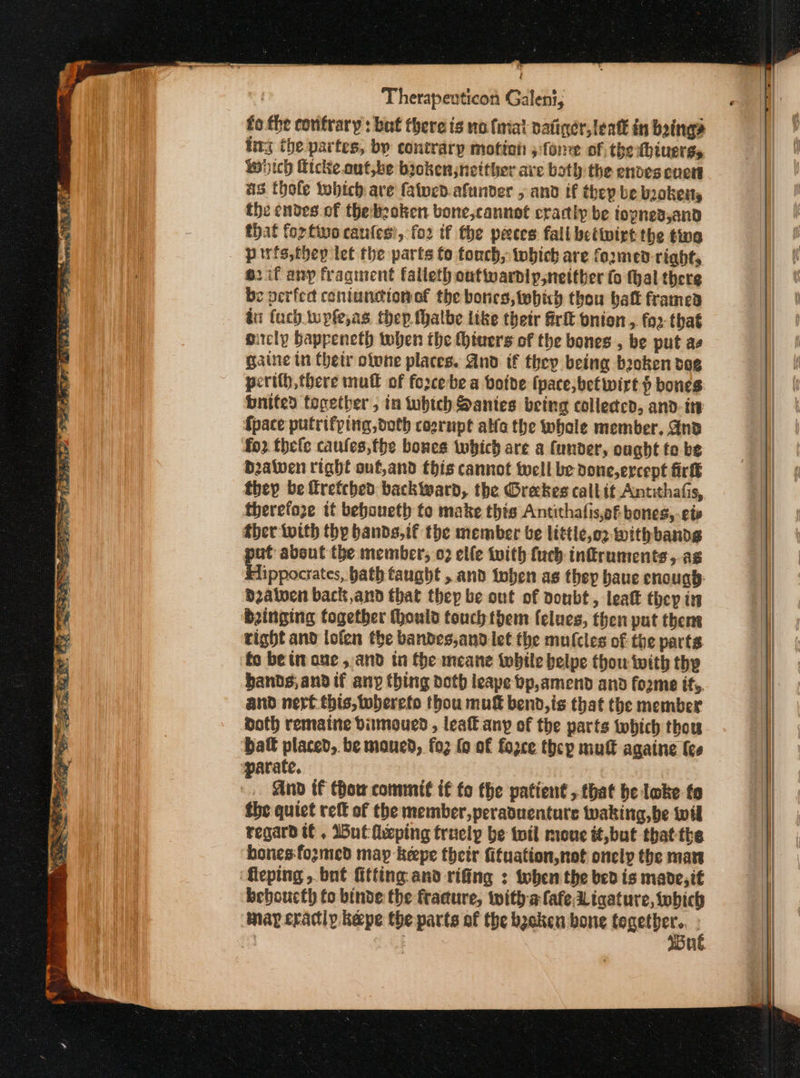 ἰ Therapeuticon Galen, fo the contrary: but there ts no finial vatiner, lent in boing ing the partes, by contrary motion ο fone of the thiuerss wich Hicike. out,be bioken neither ave both the endves enett 83 thole tobich are fatned. afunder , and if thep be boketts the endes of thebeoken bone,cannot cractly be toyned,and that {ορ πο cantes’, fo2 if the peeces fall betwixt the twa pirfs,thep let the parts fo tonch, ορίου are formed right, 62 if any fragment falleth outwardly,neither fo thal there be perfect coniunciono€ the bones, which thou batt framed ἐπ (uch. wyfe,as thep fhalbe like their frit pnion , 2 that oitcly Gappeneth when the thivers of the bones , be put as gaine tn Chetr olvne places. And tf they being beoken dog pertth, there mull of fo2cebe a botde (pace, bet wirt bones bnited together, in which Santes being colledcd, and- its {pace putrifping, doth cosrupt alle the whale member. Gnd fo2 thele caufes,the bones twhich are a funder, ought to be Datven right onf,and this cannot well be done,ercept firk they be frefched backward, the Grekes call it Antithafis, therefoze it beboueth to make thts Antithafis,of bones, ete ther with thy bands,if the member be littie,o2 Withbands put absut the member, ο) elfe tvith fuch infruments,.ag Eippocrates, bath faught , and ioben as they baue cnougp: dzalven back, and that they be out of doubt, leat they in binging together thould touch them felues, then put thene right and lofen the bandes,and let the mufcles of the parts fo be in ane , and in fhe meane while belpe thou with thy bands, and if any thing doth leape bp,amend and forme ifs. and nerf this, toberefo thou mu bend, is that the member doth remaine dimoued, leat any of the parts which thou batt placed, be maued, {0} fo of fozce thep mutt againe fee And tf thow commit if fo the patient , that δε loke fo the quict τος of the member, peraduenture waking,be wil regard tt , Wut feping truely be toil moue tt,but thatthe hones fozmed may -keepe their fituation,not onelp the mart ‘fleping , bnt fitting and rifing : twhen the bed is mande,it beboucth fo binde the fracture, witha fafeLigature, which nay cradiy. kepe the parts of the backen bone together. |