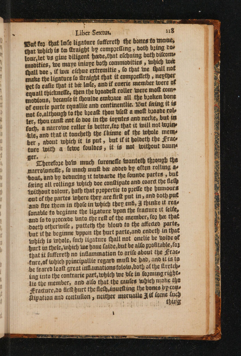 ee ot ee a» ee πε πι ποτ Serer gets . y ao SIR eRe νι c . Liber Sextus, “ut for that lofe ligature (uffereth the bores fo toud, that which is to Fraight by comp2etling , doth ὑρίπα bor lour,let bs give diligent heade,that efchuing both vifcome snodities, Wwe maye iniope both commodities , ορ ue (all Όσο , if ive elchue exfremitic , fo that ive fall μού make the ligature fo fraight that if comp2eficth , neptper pet fo eafie that tf be lofe, andif euerie member were of equall thicknelle, then the booadelt roller were moll come modions, becante it houlve embace all the bzoken bone of euerte parte equallte and continentlic, Wut eing it ts not fo,altbough to the bea thou bfeft a moft basade role fuch, a narrowe roller is better,fo2 that it will not Lupine &amp;le, anv that it toncheth the Ckinne of the whole meme ber , about which it ts put, bat if it bolbeth the Jfrace tnre tity a fete fouldes, if ts not Without Danie narrotonefie, fo much mutt be added by often rolling ἂν ‘boat, and bp deducing τέ folvarde the founde partes , but feing all rollings twbhtch doe. conftipate and coard fhe περ {without polcur, bath that p2opertie to psefle the Humours out of the partes inbere ερ are firft put in, and doth put and fire them in thofe in wobich ther end, 3 thinke tf reds fonable fo beginne the ligature Όροι fhe fracture tf felfe, and fo to paoceede Brito the reft of the member, foo be tha¢ Ddoeth otherwile , putteth the bloud fo the affected partes Dut if be εαίπαε bppon the hurt parte,and endeth in that which is whole, fuch ligature fhall not onelie be boide of burt in thele, which Wwe baue faide, but be allo profitable, foz that it fuffereth no inflammation toarife about the τας, furc,of which peincipallie regard mull be bad, and itis to be feared lealt great inflamations foloww,both of fhe Rretche ing into the contrarte part, which toe ole in forming righte lie the member, and alfo that the caules which make the Fracure,do firL-hurt the ficth,inuelting the bones by cone Hipation and contufion , neither greruatle 34 fone Lucy 7 Led αι ος Pa Σ —— -— a 3 Pi se eae eS ey. Oke rey iia, fo» ea ‘cee: fay eee “gees S νο ad? SNe NAY ta ή ee © BE NNT Wy wet ces