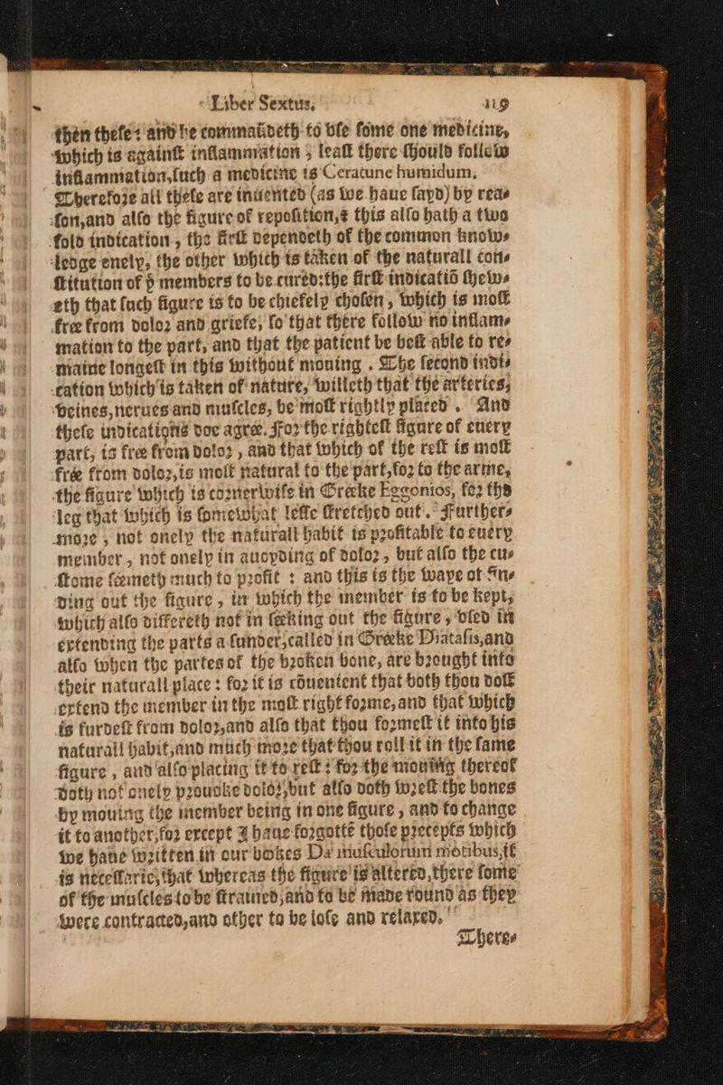PAA aT : 4 ITY Sere a. RECS Ce δεν ss - Liber Sextus, then thefe: and he commatideth to ble fome one medicisie, Sohich ts again inflamaration , teat there Mould follew itiflammiation,(uch a medicine 1s’‘Ceratune humidum, Therefore all thele are tnuented (as toe haue fapd) by reas fLitution of p members to be cured:the Πτα indicatis Hews eth that (uch figure is fo be chiefely chofen, πφίῷ is molt mation to the part, and that the patient be bet able fo res niaine longett in this without moning . She fecond 1580 Heines,nerucsand mutcles, be mol rightly placed. And thefe indications toc agree. Ffor the rinhtc figure of encry part, is free from Dolo , and that twhtch of the reff is molt meinber., not onely in aucpding of 90[ο}» but alfo the cus {tome (ῶιποίῷ much to profit : and this ts the tuaye of πῃ, pina out the figure, ter twhtch the inember ts-fo be kept, which allo viffereth nof in feeking out the figure , died in extending the parts α funder,called in Oreke Phatafis,and alfo when the partes of the beoken bone, are brought info their nafurall place: for itis chuentent that both thon dof is furdett from dolop,and alfa that thou fo2rmelt tf info bis naturall jabit,and mich moze that thou collit in the fame figure , and alfoplacing Τετ τες : fo2 the amoning thereof Hoty nof onely proucke doios,but allo doth toe the bones by mouing the member being in one figure , and to change it fo another,fos ercept 3 bane foraotte thofe precepts which foe hane written tit our bokes Da inufculoruin motibus,te is netelfarics that whereas the figure’ ts alterto, there fome of fhe mulcles{obe ftratiied and fo be made round as thep Wwere contracted,and other to be lofe and relared, © | | Theres
