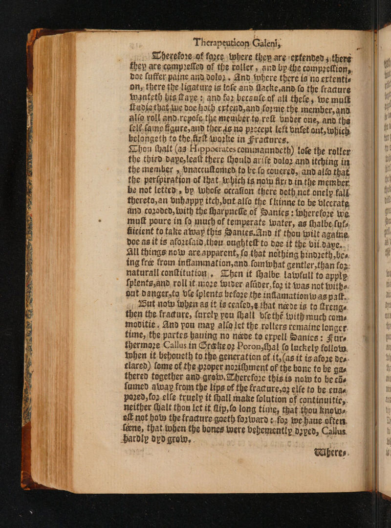 doe luffer paine anddolo2. And bere there (6 no ertentte on, Here the ligature is ἰοίε and flacke,anbd.fo the fracure ingnteth his Gaye: and for becaaleof all thefe, toc mule fiudiatbatsve doc hoth erfcud,and foome.the. member,anad alio roll and.rcpofe, the member {ρ τοῦ Gnder cne,.and.the fclf-famp figure,and therds no paccept left onfet ont, which. belongeth to the firit inaske in Fractures, | the third: bape, tealt there Mould arife dola2 and itching in the member , bnaccultomed fo be fo coucrsd, and allo that the perfpiration of that, inbich is nol fircb in.the member. be nof letied:, by twhole cecafion there noth not onely fall. thereto,an Gubappy ttch, bot alfo the Chinne fo be Ulcerate, AnD. cozoded, With the Hharpuelle of Sanies : Wherefore we mull poure in. (9 much of temperate water, as thalbe.futs. fiicient fo fake atway this Santes.cnd if thou wilt aga ine. Doc agit ts afozclaid thou. cughtef to doc.it fhe bii.dave.. . All things now are.apparent, (ο that nothing binozeth bes. ing fre from inflammation,and. fom what centler,than fo2: natural confitution,.. Dbhen it Halbe. latofult to apply {plents,and. roll if. moze. tetser afader, foo it-was not ivithe. out danger,ta ble iplents befoge the infamationw aspalf.. , Hut now tuber as tf is cealen,¢ that needs (ο frenge. then the. fradure, farelp pou thall bfethé Wwitihmuch coms movitie., And pou may aliglet the rollers remaine loviger. time, the partes bauing no neve fe erpeil Sanics: Fare. shermoaze Callus in Φέά δε ορ Poron,thal (o luckelp follow. iohen tf beboueth fo. the aeneraticn of it, (asit ts:afoze ὃς». tlared) fome of the proper nozifment of the bonc fe be σα, fhered tocetber and-grew. ihercfore thisis note to be cis fumed alvayp from the lips of the fractare,o3 elfe fo be.enae. po2ed,fo2 elfe. truely it hall make {olution of continultic,. neither Male thou let if Πἱρ, (ο long time, that thou knots. eff not hoto the fracture.gocth fo2tward :.fo2 toe baue. olters, Wife (es.