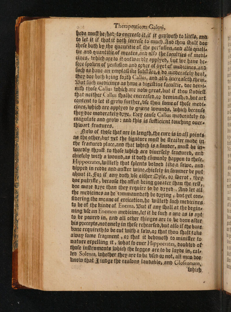 thele both bythe quanititic of the pextationsand allo qualia tte and.quantifie.of meates,andalfo tbetaculties of medis cines,-Wwhicharefa tf outivardly applped, but toe baue bes: fo2¢ fpotten of peifufion and o2der of ayct of inedicines,and uch as-baue-an emplatiike fublace,€.do wcderafelp beat, thep doc-both bring forth Callus, and.alfo.increateth.them,. Wut tach medicines as baue a diackine facultie, doc εί. nity thofe Callus thich are nowy great, bat if thou fudict fhat neither Callus fhaibe enicreated,o2 deminifhed, but ar€. content fo let it grow further, bfe thou fome.of hole medte. cines, which are applpen fo greene Ivounds, which. becaule they doe moderatelpozye, foep caufe Callus modcratelp-ta: coagulate and στο»: and.this ig {uffictent touching overs. thivart fractures, yg JPow of thole that are inlength,thecure is tnall points: as the otber,but vet the ligature mult be Oraifer mabe: ty. the fractured place,ano that lobich is afumber, mutt be taps ivardly thzult. to thole which-are dtucrlelp fracured, and: chiefelp with a wound,as l€doth comonip happen to thefe.:. Hippocrates, Willeth that folents ο ποὺ. like fae, ana: bipped in redde and autfer wine,chiefelp in fommer-be put: about tt. $02 if any doth. vfe either. Dyle, ϱ) Serot, thep. dee putrifie, becaule the affert. being goeater than the. τες», doe moze Daye than thep require te be Ὀ2γρῦ.. And let all: the medicines ας be commaundeth be daping 5. botpet cons. fibering the meane of ercication,he Wwilleth fuch medicines. fo be of the kinde of. Enema, WBué if any Hallat the beains. stg ble an Enemon medicine, tet it be fuch. a one. as is apt: fo be poured in, and all other thinges are to be bone after. bis precepts,notonelp in thefe rebearled, but allo tf the bare: Done requireth to be.cut with a {819,02 that thou thalt takg adivpay fome fragment , 02 that. it beboueth to aninitter to nature erpelling it, that fo cuer Hippocrates, doubted of: thofe tnfruments which the teages are fo be lapoe in, cals. led: Solenas, tobetber.they are fobs bien Q2 nof, all men. Όορ: Eno that 4 iudge the realoins laudabie,.and Glofconum,. ‘Which,