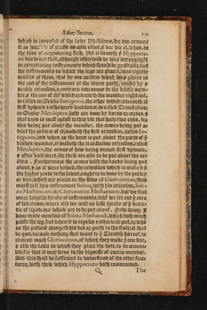 Bet. Bete SO κ btber Sextus, 192 iohich ts iiwenfed of the later Whifitions, tee vow account it as two2fsie of praife Ag anic-other,z doe bile if, eben, in the time of cugenbdering fleth. Bet tt feemeth p Hy ppocra- tes knetw not that althoual otbcrivife be Was Hot nealicét in ercoattating inffruments tobich ould be prchtable, bug the tnffruments in tobich the legs are’ placed, was rightly Beuiled of them, that by one ariltree tobich twas placed in the end of the inffrument at the lower parte, canfed by a Double ertenfion,a confraric indeansur. fo the whole memes ber,¢ the one of thé webich ertenorth the member right out, is called in Oreeke Eutigporos,the other twhich crtcnveth it πια bpinard.¢ afterward backinard,ts-calicd Slranflative; in Greke Metaleptice, both are done by bands 0} cozde8,F this being put about the meinber, the armes being put as bout the ariltrée of it,maketh the frit extenfion, catted Eu- tigporos,and iwhen as the band ts put about the partsof p broken member,tf maketh the franflatiue ertenfion,called Metaleptice,the armesof bim being moucd fir bpwars, α affer backinard,fo2 thefe are allo ta be put about the ars ilfree . Furthermore the armes tith the bands being put about,¢as it were botwed; the erfentton which ts made fra the biaher parts fo the lower, ought to be done by the pulley ο Bice, inbich are placed in the foes cf Glottocomon, thoy naif call (his infrument Solena, with bis abiedtion, Soles fia Machaiicun «02 Glottocomon Kdachartichm υμίν ine αἱ mioie latacite fpeake of inftruments, whe te fet out ῥ cure of Inrations, where atfo Wwe wwtil mo lee fpeske of δ barica tie of tigafures ‘which are fobepntabout, Moi {αίπῃ 3 haue made menfion of Solena Mechanict, tebtch doth much profit the leg, but then it ts repofed ¢otbherwife putjo2 whe as the patient chanacth bis bed ο} gocth tothe fole,tt hat be qed. becaule nothing al want to p Wreafile bereof, to cSimend much Glottocomon,of twhich they make pone fioe,. € alfo the fable in which they place the fote,te bemoueae ble,fo2 that it may ferue tathe biqueffe of cucrte member, And this thall be fufftctent to onbderftand of the. other frace turcs, with thele which Hyppocrates an wags ς