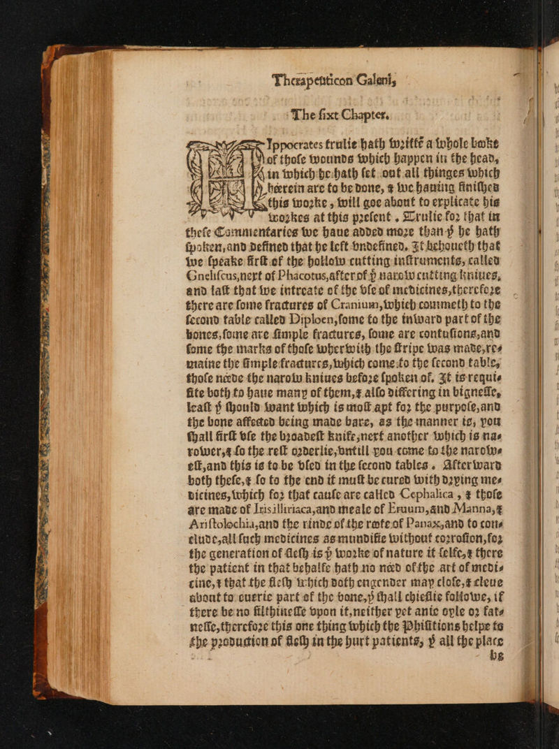 ‘The fixt Chapter. Ippocrates fralie hath witfe a tobole bake of thofe wounds tobiech bappen in the bead, Ain which-be:bath (εί .onf all thinges tubich herein are fo be Done, ¢ ne bantig finthhes this wozke , will goe about fo erplicate big | icoskes at this poefent . 2rultefo2 that ία thefe Cammentaricg Wwe have added moze than-p be bath poke, and Defined that he left bndefined. FC beboueth that Wwe fyeake Πτα οὗ the hollow cutting inffrumenfs, called Gnelifcus,nert of Phacotus,afterof.p narolu cutting kniues, and laff that ive intreate of fhe ble of medicines, therefore there are fome fractures of Cranium, which commeth to the fecond table called Diploen,fome fo the taward part of the hones, fone are {imple fractures, fome are confafions,and fome fhe marks of thafe wherwith the fripe toas made,res maine the @mplefracurcs, which come:fo the fecond fable, thofe necde the naroin knives before {poken.of, 34 te requte fite both fo haue many of them,¢ allo differing in bigneffe, icalt § (hould want iwbich is moll apt for the purpole,and the bone affected being made bare, as the manner ts, pou fhall ατα ole the baoadelt kuife;nerf another which is nas rower,¢ fo the τε o2derite,nnttll pou come to {he naroive eff,and this is fe. be bled tu the fecond fables. Afferware both thefe,z fo to fhe end if muff-be cured with dying mes Bicines, which fo2 that caufe are cated Cephalica , 4 thofe are mabe of Irisilliriaca,and meale of Eraum,and Manna,g Anftolochia,and fhe rinde ofthe refeof Panax,and (ο cotis cludcjalifuch medicines asmundific without cooraffon, fez fhe generation of Ach isp worke of nature it {elfc,¢ there the patient tn that bebalfe hath. no nad offbe art of medts cite, that the Πε irbich doth cnacnder may clofe,¢cleue about fo cueric part ef the bone,» thall chiefite followe, if there be no filtbinefe Όροι ift,netther pet ante ople 02 fate siefic, therefoze this one thing wwbich tbe Dhifitions belpe fe the pooducion of Aeth tn the burt patients, p all the place bg