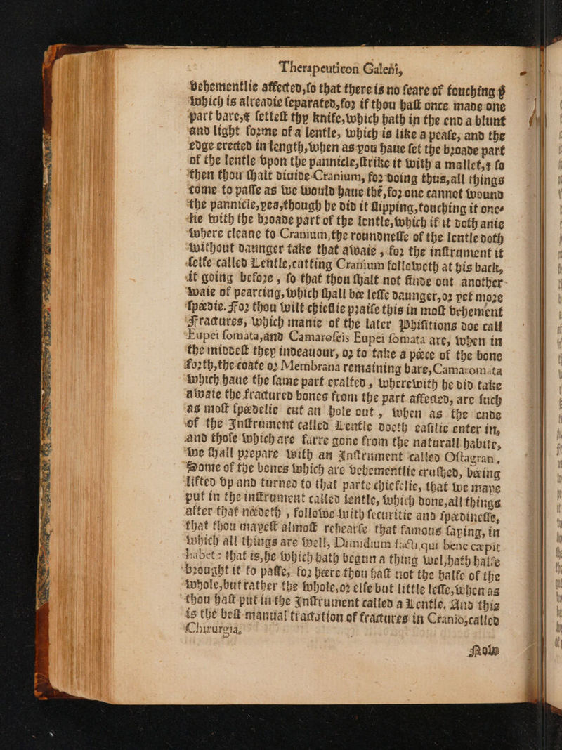 Bebementlie affected, fo that there is no feare of feuching ὁ tubich is alreadte (eparated,fo2 if thou batt once made one part bave,€ fettef thy knife, which bath in the end a blunt and light forme ofa lentle, which is like a peale, and the edge-erected in length, when as-you haue (et the booade part of the lentle Όρομ the pauntele,frike it with a malict,¢ fa then thow thalt diutoe-Cranium, for Boing thus,all things tome to pafle as tue would bane thé, fo: one cannot frounn the pannitic,pea,thouah be ato tt dipping, touching it once tie totth the bzoane part of the Ientle, which if tt both ante ‘where cleane fo Cranium, fhe rounaneffe of the lentle doth without daunger take that atwaic , fo2 the tnflranient if fete called Lentle,catting Craniuin felloteeth at gis bach, df going before , fo that thou thalt not finse ont another ‘Mwate of pearcing, Which hall be [ες DauNger,o2 pet moze Tpedte. ο} thou wilt chiellie pratfe this in mo bebement Artadures, which manie of the tater Pbifitions dee call Eupei fomata,and Camarofeis Eupei fomata are, teen in the mtdock they tdeauour, 02 to take a pace of the bone fo02tb,the-coate ο) Membrana remaining bare, Camaromata inbich baue the fame part.cralted , wherewith be vid take alvate the fracured bones from the part affeded, are fuch as mol (pedelic cufan bole out, when as the cnde of the η ται called Lentle vocth cafilic enfer in, And Chole which are farre gone from the naturall babite, ‘Wwe (ail prepare Wwith an {ntrument calles Oftagran , Ponte of foe bones which are bebementlic cruffed, betug lifted bp and turned to that parte chicfclie, that tue mape putin the infrument called fentle, lnbicd done, all things after that necdeth , followe iwity feeuritic and Ipedinefle, that thou maypell alimof rebearfe that famous taping, in inbich all things are tell, Dimidium faiu.qui bene cxepit habets that t,he tobich bath begun a thing wel bath halle ‘Brought tt fo paffe, fo2 bere thou hak not the halfe of ihe indole, buf rather the twhole,od elfe but little lefle,tebeitvag thou bait put tithe Jnitrument called a Lente. Guo this ts the bell-manual tracation of frartures in Craniojcalles Chirurei ΑΦ IAs Show