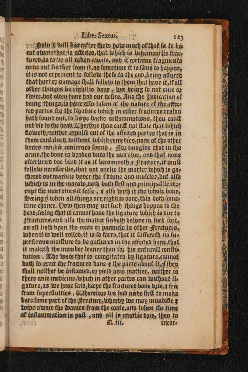 eNO we a ο αλ αμ ----- ώμο. bein ae tie __ νομος RS, ΜΕ Ας ΠΜΣ 3 Liber εσας, 123 «βία 3 will Peeceatter thet, hots much of that ts. to be cut awatethatits atteden,that which is. belicmentlic frace fured,ts έο ος all faken.alwate, and. if certaine. fragments come out further from it,as fometime tt isfene to happen, tf is not erpedient to: follow thefe.to.the end, being aluren fhat burfo2 Damage hall follote to them that bauc tt,ifall other thinges bejrightlie done ο Ie doing fo:not once 02 finice, but offen bane bad our befire. Any the Fudication of boing things,is bere alfo, taken of the nature.of the.affees fed partes,fo2 the Ngature twhich in other fracures reafon hath found out, to-kepe backe inflammations, thou cant not ble tothe bead. di herfore thou can® not fate that which floiveth ;nettber, erpulle out of the affected partes that is in them contained, without tobich remedies, none of the otber bores canbe conferued found. 4192 tmagine that in the arme,the bone is broken Onto the marowe, and that none atterioard bee bind if as tf becommeth a Fracure,it muk folloto neceffaritte,that not onelic the matter which is σα thered oufivardite Onder-the Ckinne and mafcles,but allo inbich is ithe marotw,voth botly fir and p2incipallic.coze rapt the marrotucsitlelfe.; € alle with 1f the whole bone, Sexing δε ali things are.righflte done, this doth ίσιο, time chance. Bolw then may not luch things happen to the beads fering that i¢ cannot baue the ligature iwhich is due to. Fracuresjand-alfo the matter fnketh dotunein fuch fort, asvall lieth bpon. the coate ο) pannicle in otber sfracures, iwhen tf ts well rolled, té ts (ο farre,that it (uffereth. 1ο fue perfiuous motfure to: be gathered ti the affeced bone,thaé. it maketh the member leaner that for bis naturall confis tution . he wate that is ercogitated bp ligature,cannot Hoth fo.eract the fractured bone ¢ the parts about it,p thep fHall neither be inflained;o2 peld anic. mattier, netther tg there ante medicine; which tn other partes can without lis gafure,as wwe baue fatd keepe the fractured bone d2te,¢ free from {uperfluifies , Wberefoze we bad nade τα to make bare: fome part of the JFracdure,wherby toc map mundifie ¢ ivipe awate the Danies from the coate,and twben the time of Cinananentinsnt is. pall ,and all ts eraclic dzie, then {ρ Mitt, ον πάς,