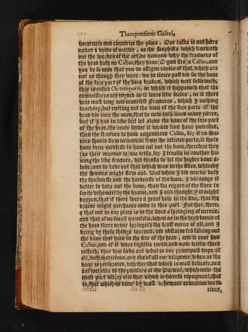 ad Therapenticon ‘Galenty fucarniate and ciccatrise the place. Dur talke is nofhare naked € boine of matter , asthe Hopbhits which knoweth fof the workes ofthe arfjvo dematid why the fracares of the bean hath no Callus,thep haue(D gad firs)a Callus,anv you be fo nad that pou-do affiane cautes of that, which are not ag though fhep were: we in times pall did fee the bone of the fore part of the bead broken, whith nert followeth; this ig catted Os teinporis, tn Which 1t Yappeneth that the toinmiffares are idpned as tt δεις like feales’, tw tt there Was nok long and manifel Fradures , which 3 nothing fouching but cutting ont the bone of the fore parte of the head dio cure the inan, that be now bath iucd many peres, but if 4 had in like for€ tet alone’ the bone ot the fore part of fhe bead, the conte Under it would fire Have putrifed, then the fracture to baue engendered Callas, ορ tf no-one hics (hould Gow intoarolic froin the affected parts, it huis hauc bene nd&amp;oltie to haue cut out the bone, therefore fhep (as their manner ts)doe trifle, fo2' 3 truclte (y-another bas ning the like fracture, did thinke to'let the bighev bowed» lotte,and to take out that which as tithe lives, whereby fhe Sanies might flow out, Wut wher Z did marke both fhe thickticle and fhe bardnede of the bone, 3 did tadae: 16 better to take ouf the bone, than Του regard.ofthe flure ts finite bebemently the beaine, and 3 allo thowahty itmtabt havpert that if there were a great hole in the Gide, thatthe byaitie might percharice coite to this part. Further, heres ¢ that not in one place is inthe fides afpatnging of nerves; and that of no final quantifie, whertas in the btafbonesio€ the head there never fprtngeth the teatl nerue of all,and 3 being by thelethings warned, did abiaine εδ taking out fhe bone that toas in the Ade of the head’, arid it cuer Had Callis atid tf if Were tiabtlie curedjand now trulie there reffeth, that tow fieke out whatis our principal {eopesot All, Wothimedicines,and cke ofall cur diligence; toben as the bone 18 perforated, tobe therthat fobich ismokt deltcate,and auferctable’ t0 the pleature ofthe Patient whicynot: the {idle Part Ορ 02’ Cl le That whieh ishareto repaqnant hat is,that wbieyis tone by mod vehement eptecatine mens ee μα cints,