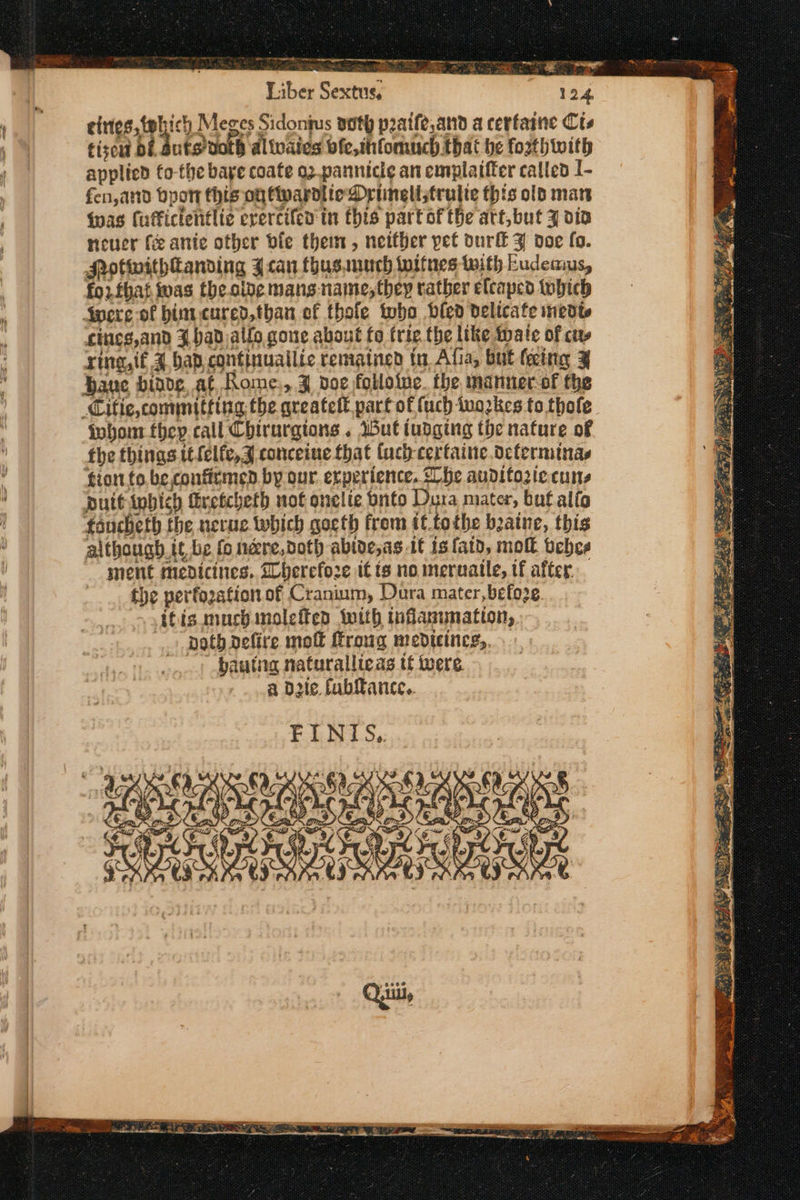 » op = ST PASE any eargrerrs amet yn racy Μον «η -- ντ a a So ee Ἂ Ss Liber Ree 124 | eines, fehich Meges Sidonius noth peatfe,and a cerfaine Cts | tiseud δὲ i buts uakh al waied bfe,htomiich bat be fosthtoith applied fo-the bape coate ο) pannicie an cmplattter called I. | fen, and bpon this oy fivardite DOrinelistrulie this old mars ' Was Cufficteiitlie erercifen in this part of the att,but y oia neuer fe ante other bie them, neither pet durff Z doe fo. MotwithHanding 4can thus auuch toitnes twith Eudeaus, for. fbat was theoide mans: naime, they rather elcaped tnbich Spore of bimcured,than ef thole who bled delicate ined cines,and 3 had allo gone about fo trie the like tpate of cs ring,tf ἃ bap: continuatlic remained in Afia, but (cing 4 t Hane biade at Rome:, 3 doe folloine. the manner of the Cifle, committing the qreateft part of (uch ivozkes to thofe iohont they. call Chirurgtons . wut iudging the nature of the things itfelfe,J conceine that (uch cerfaine octerminas : fiort fo. be, confirmed by our experience. he auditozte.cuns : putt inbich firefcheth not onelte onto Dura mater, but alfo fancheth the nerue which gocth from if.tothe bzaine, this although. it be {ο nare,doth abive,ag it is fatd, moll bebes inent medicines, Dbherefoze it is no meruaile, if after the perfozation of Cranium, Dura mater, befo2¢. ifis.much moleffen iwith inflasunation, noth defire mol froug mediteincs,. hautng naturallicas it were. a die fubitance.. FINIS.. coe VAD ABET AN ST ATA oe 2 moe ; bp : ο Qui,
