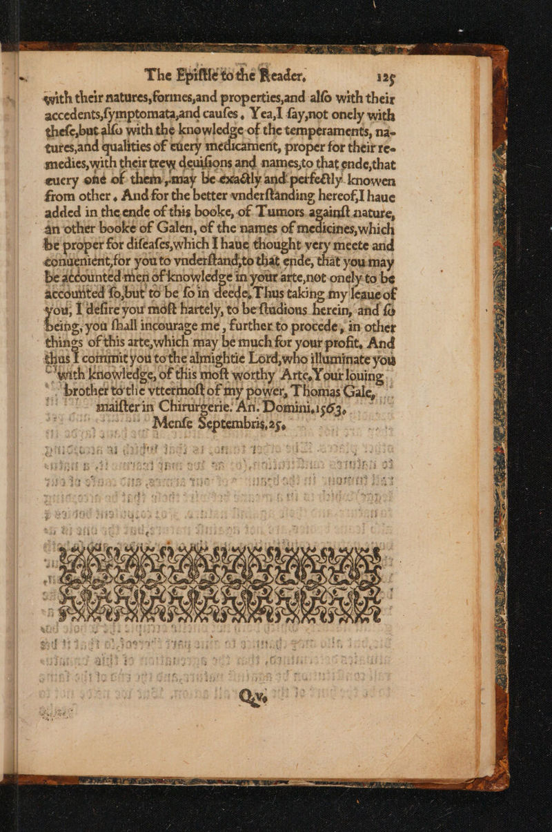 eS --. ee . στ fe c πω A Tr ποσο . Ue | lo iis Aes. μας af ς aes Ge: The Epiftle tothe Reader, qith their natures, formes,and properties,and alfo with their accedents,fymptomata,and caufes, Yea, fay,not onely with thefe,but.alfo with the knowledge-of the temperaments, na- tures,and qualities of euery medicamenit, proper for their ree snedies, with their trew deuifions and names,to that ende,that eucry oné of them may be.exaly and petfeélly knowen from other, And for the better wnderftanding hereof,I haue added in the.ende of this booke, of. Tumors. again{t nature, 4n other booke of Galen, of the names of medicines, which be proper for difeafes,which I haue thought very meete and &lt;onuenient,for you to ynderftand,to that ende, that you:may be atcounted men of knowledge in your arte,not-onely-to be accounted fo,but to be fo in deede, Thus taking my leaueof you I defire you maft hartely, to beftudions herein, ‘afd fo being, you fhall incourage me , further to procede; in other things of this arte,which may be much for your profit, And thus Τ commit you tothe almightie Lord, who illuminate you ““with knowledge, of this moft worthy Arte, Your louing . brother totlie vttermoft of my power, Thomas Gale,” maifterin Chirurgerie. An. Domini.1s63,.. once © Menfe Septembris,25, Seyf 4 ay “ae RS at = Mille ro ak og { ta = ee — ae sia So egies ος τα PRE Soren