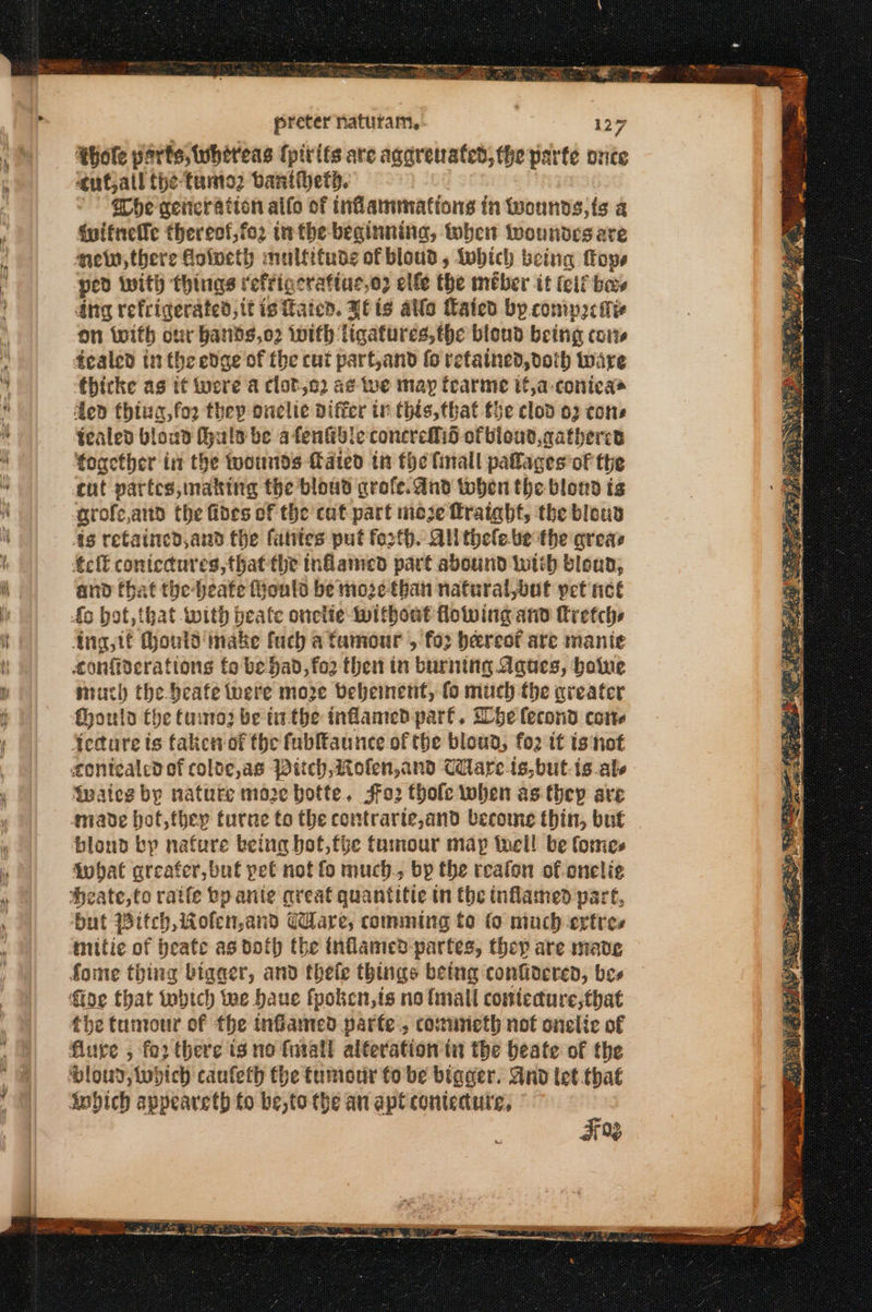 Rig ασ A RO ee τά Bs. ος preter naturam, 127 ‘hole ports, whereas (pirits are agarenafed, the parte once ‘cutall the-fanto2 vanihetd. - he weiter ation aifo of inflammations in wounds, ts a duitneffe thereof,fo2 in the-beginninag, when woundes are mew, there ο πες mulfituds of bloud , Wwhich being Πορ, Hed with things refrigerafiue,o2 elfe the meber tt (elf bars Ang refrigerated, it is Fated. πε {5 alle Lated bp.comips Mis on (with our bands,o2 iwifh ligatures, the blond being cots fealed in the edge of the cut part,and (6 retained, doth ware thicke as it were a clot,e2 ag we may tearme it,a-conicas ded thiua,for they onclie differ in this, that the clod 02 cons tealed bioud uls be afentidle concreflid ofbieut,acathercd together int the twounds fated in the finall palages of the cut partes, making the bloud grofe. dnd toben the blond ts grofe,and the fides of the cat part moje fraight, the blous 4s retainced,and the fatites put footh. All thele.be the areas εκ coniccdures,that the named part abound Wwtth bloud, and tbat the-beate fouls be moze-than naturat,out yet πεί Ang, tf thouid' make fuch a famour , fos bereot are manie confiderations fo be had, fo2 then in burning Aques, boine much the beafe were moze beheinent, fo much the areater fhouin the έπος be tthe inflamed part. 556 lecond cone twates by nature maze botte. 4ο. thole when as they are blond bp nafure being hot,fhe tumour map tell be formes fwhat areafer, but pet nof fo much., bp the realon of onelie mitie of heafe as doth the inflamed partes, thep are mate the tumour of the inflamed parte, cominieth not onelic of κ ιτ ή στ να Αν”, ὁ Sey ο Lee Κω ο LAA οι ο {Oss te ‘ys EDA TSE ROAD EP HET AME, μα SAE EC 1
