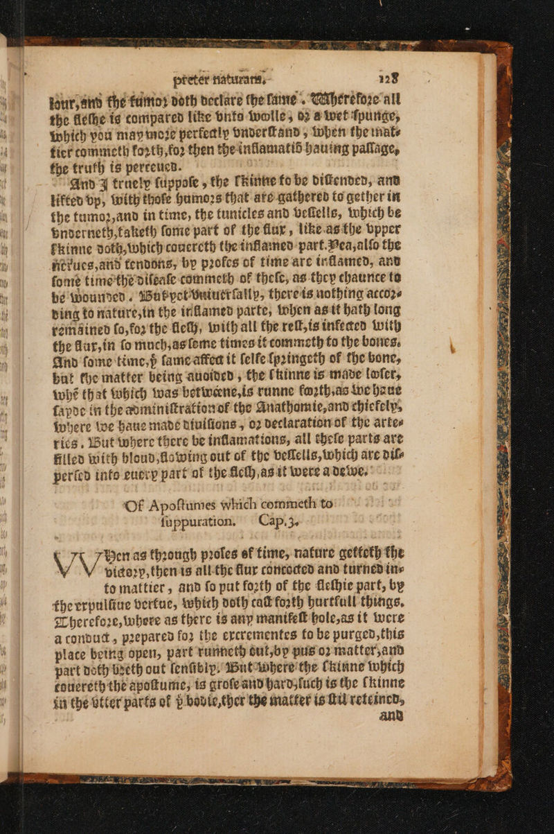 Soy pinecone. commenter ne ae eee κει κώ-ς πκωφ. η . νο κι sae nf : 4 preter ατα, four, and the falttos doth beclare (he fae. Cetherefore- all the ΒέΙΠε is conipared like bute twolle, 02 #ivet fpurige, Which you mayincie perfedly Onderland, then the nate ficr commicth forth,fo2 then theinflamatid bauing pallage, fhe trufh ts percetica. 3 απο ¥ truely (ἡρροίς , the Ckinte fo be bificnded, anv Hfteo bp, with thofe Humozs that ate gathered fo gether i fhe tumoz,and in time, the tunicles and Ueflells, tbich be Snoverneth, taketh fonie part of the flay, ttke.asthe bpper fkinne doth,Wwhich coucrcth the inflained: part. Mea, allo the Hevucs,atid tendons, bp profcs of time are trflamed, anv fome time the vifeafe commety of θείο, as tocy chaunce to be wounden. WabpolMuintrfallp, therets nothing accoz~ ping {0 wattire;in the inflamed parte, inhen astt hath long pein dined fo,fos'the Aely, with all the τε, {8 infected with the fur,in fomuch,asfeme times ttcommeth fo the bones. Gnd fome time, fameaffer it {elfe{pringeth of the bone, but the matter being auoided , the (hinne ts mave lofer, iwhé that tbich was bettwcene,is runne fo2th,as toe pane fapoe in the auminiftrationof the Anathomte,and chicfely, invere {ve Haue made diuifions, ο) veclaration-of the artee rics. But where there be inflamations, all tcle parts ave Filled with bloud owing out of the bellelis, which are oil perted info eucry part of the Ach jas it were a Ὀςώς, OF Apoftunes which commeth to fuppuration. Cap, 3. VVen ag through proles of time, nature getteth the Ὑ pidory, then is all-the flur concocted and turned tis fo mattier, and fo put forth of the fefhie part, by therrpulfiue verfue, which noth cat forth burtfall things, Sherefore, iubere as there ts any παμε bole,as tt vere aconsud., prepared {ο the ercrementes fo be purged, this place bettg open, part runneth out,bp pus ο) matter,and part doth Wyeth out (enfibip, δοθεί the Chinne tobich couereth the apottume, ts grofeand hard;fuch ts the fkinne iit the Otter parts of p bovie,ther the matter is tu retcincd, and