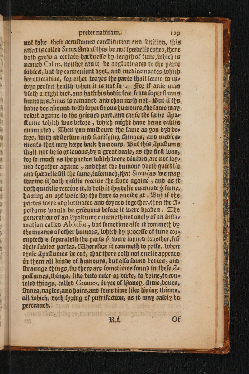 ERO FES a OT i Κέας. μην RS preter naturam,. 129 not fake their acenftomed confitution and buition, this affecti¢ called Sinus, And tf this be not (peedeli¢ cured, there both grow a certain bartnelle by-length of tine, which ts named Callus, neithercantt be adglutinated to the parte fubies, but by conuenient dpet, and medicamentes which bee eviccatiue, for other tuayes the parte Mhall feme to ine tove perfect bealth inben it is noffo’. 3fo2 if anie man vleth a rich diet,and hath bis bodie free from fuperfuous buntours, Sinus {6 remoued and chaunceth not . But tf the. bodice doc abound With fuperfluoushumours,the fame map refo2t againe (ο the qrieucd part,andcaule the lame Apos ftume twhich twas before , tobich might baue bene cafilie evacuated. Shen peu mull cure the fame.as pou dypd bes fore, with abferfine and {carifping thinges, and medicas ments that map πάρε back humours. Wut this Apoflume hall not be fo gricuous,by'a greatdeale,.as the Girl twas; fo2 fo much as the partes twhich were Divided, are not toys ned tonether againe ,.and that the bumour doeth quicklie and {pedelic fill the fame, infomuch, that Sinus(as: we map fearme if)doth eafilte recetue the flure againe , and as it. Doth quicklic receive it,f0 doth it {peedelie euacnate p lame, haunting an apf wate fo2 the Mure fo anoive at. But tf the partes were adglutinafed and topned together, then the as . poftume would be grituous before tt were booken. Whe generation of an Apotume commeth not onely cf an inflas ination called Abfeflus, but fometime alfo if commeth bp the meanes of other bumozs, tobich by proceile of fine (022 ταρέείθ α feparateth the parfsp twere topned together, fd their fublect partes, CQiberefoze tt commeth fo pafle, tober thele Apoftumes be cnf, that there doth not onelte appeare in them atl kinde of humours, buf αἰ(ο found bodies, and ffraurige things, fo2 there are fometimes found in thefe As poftuines, things, like onto mier ο) dirfe, fo batne,tocone- teled things, called Grumos, inpee of Boney, fime,bones,. ffones,naples,and baire,and fometime like lining things,. perceaued,. + %, 1, OF ~~ pe = Ss RR = sap Or wf ---- --