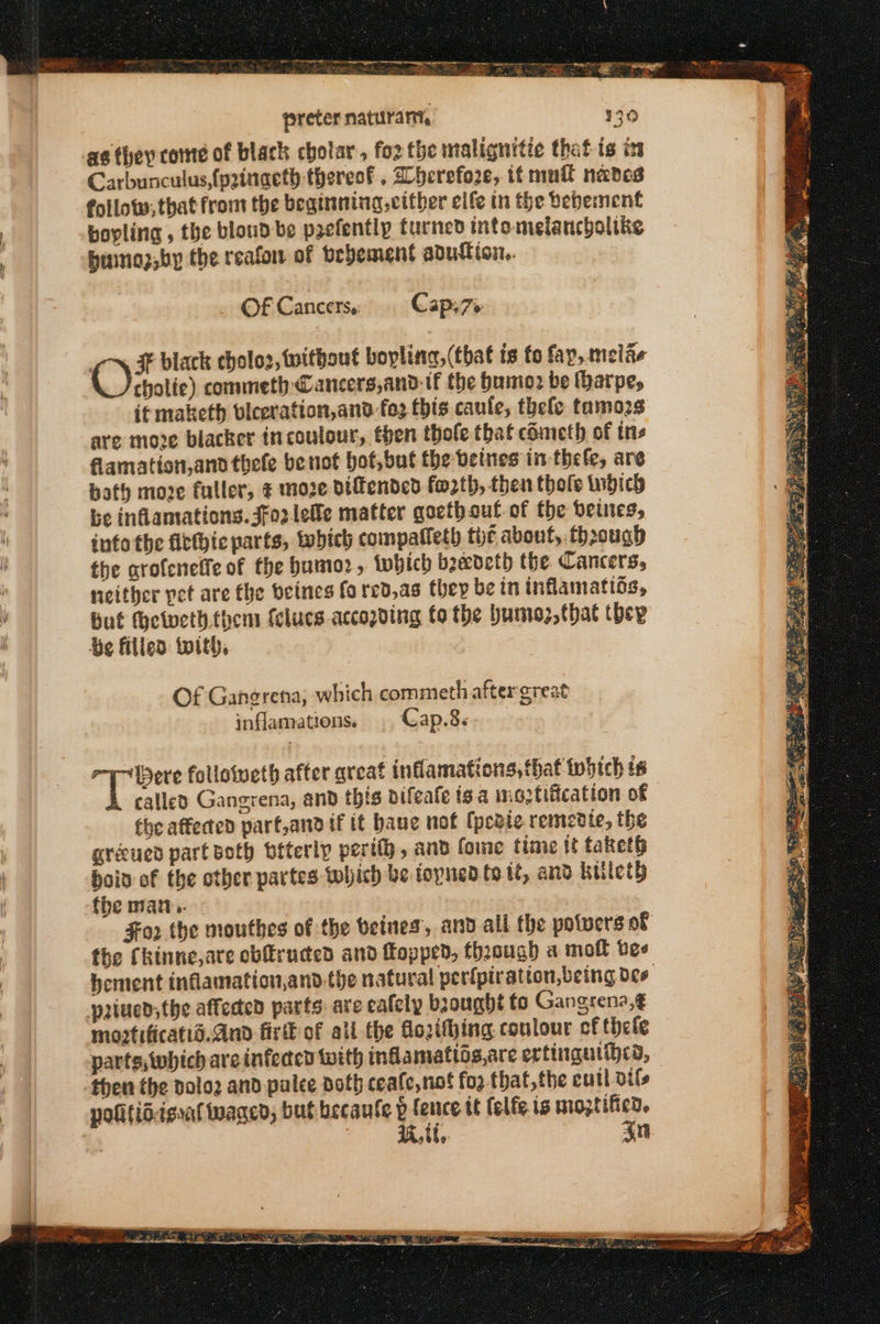 preter naturant, as they come of black cholar, for the malignitic that is im Carbunculus {pzingeth thereof. herefoze, if mutt nades follows, that from the beginning cither elfe tn the vebesnent boyling , the bloud be peefently turned intomelancboltke bumoz,by the reafon of bebement adutticn, Of Cancers,: Cap.7%- oy 45 black choloz, without bopling, (that is fo fay,.melae cholie) commeth Cancers,and tf the bumoz be (harpe, if maketh viceration,and fo: this canfe, thefe tamozs are move blacker incoulour, then thole that cometh of ins flamation,and thele benof bot,but the betnes in thefe, are bath moze fuller, 8 moze dtfended fo2th, then thole twgich be inflamations. Jfo2lelle matter goethout of the beines, info the fitthic parts, tebich compaffeth tht about, through the arofeneffe of the humo, (which baedeth the Cancers, neither pet are the beines fored,as they be in inflamatios, but thelweth. them fclucs accopding fo the humez, that (δεν He filled with, Of Ganerena, which commeth after great inflamations. .. Gap.8. Sb anne followweth after great inflamations, that tobich ts called Gangrena, and this bifeate {θα maztification of the affected part,and if it baue not (ρεδίο remedie, the gréued part both bfterip perth, and fome time αἱ taketh hoin of the other partes which be topnedte tt, and killety fhe matt.. the Chinne,are οὐ εμάς and Πουμεῦ, through a moll vee paiued;the affected parts: are eafely brought to Gangrena,¢ moztificatid.And fist of all the fozthhing coulour of thefe parts;which are infecen with inflamattis,are erfingulihcd, then the poloz and palee doth ceafe,nof fo2 that,the eutl oils politidagat waged, but becaufe p nes it felfe is moztifico. | 1k, tf, ση ποτ οι σο- ο. . Dy gts Seas Pek. σσ, er ον oS Us Many ee κακών Oat 2 Z 9 PR ce ο SHS ες. te μη, Pt BES ae « &amp; A oe =H ν — ae λαθη ν = = Pa a 2 at os Pn. on