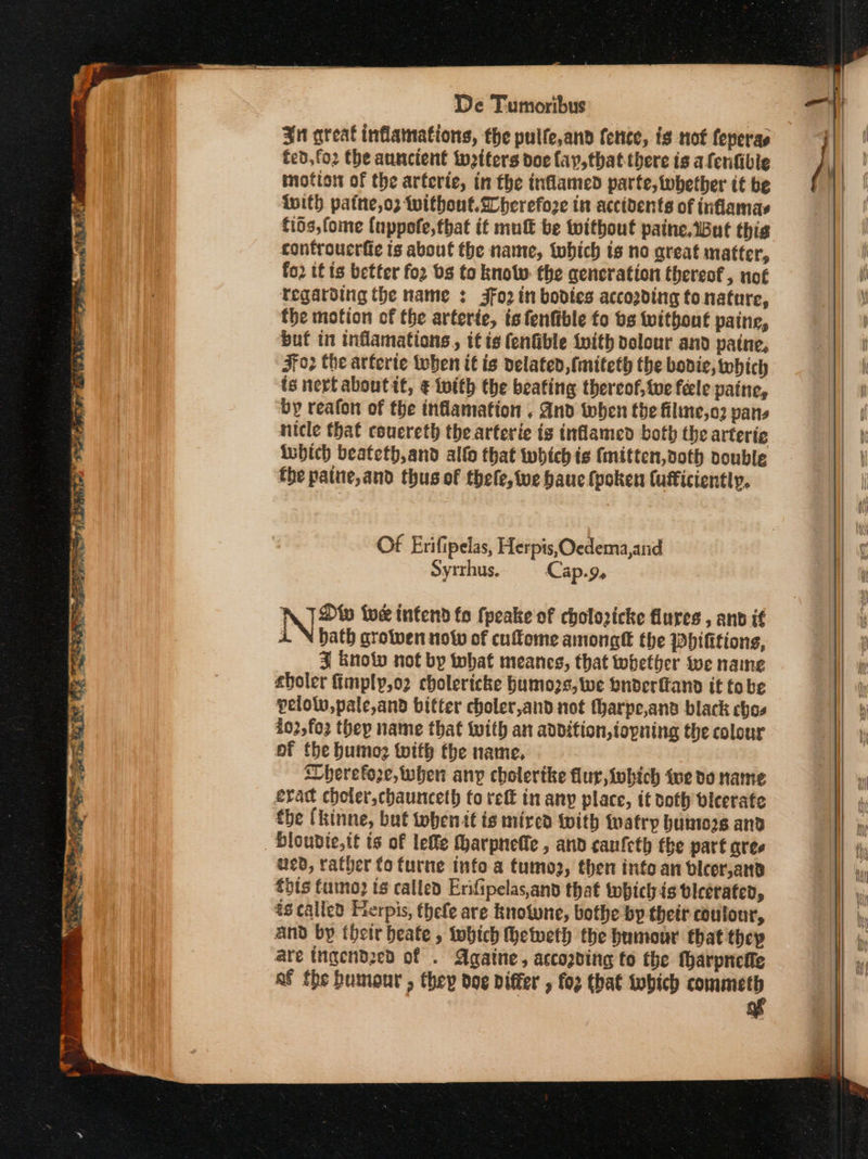3nt great inflamations, the pulfe,and fence, is not feperas fed, ο} the auncient toeiters doe fay, that-there ts afenfible motto of the arterie, in the inflamed parte, whether if be inith patte,o2 without. lherefoze in accidents of inflamas f16s,fome {nppofe,that it mut be without paine.wBut this confroucrite is about the name, tobich is no great matter, fo2 if is better for bs to know the generation thereof , not Tegarding the name : 49) in bodies accozding to nature, the motion of the arterie, ts fenfible fo bs without paine, buf in inflamations,, tt {9 fenGible ‘vith dolour and paine, Ff02 the arterie when it is delated, fmiteth the bodie, which ts nerf aboutit, ¢ twith the beating thereof, twe feele patne, by reafon of the inflamation , And when the filme,oz pans nicle that couereth the arterie is inflamed both the arterig inbich beateth,and alto that which ie (mitten, doth vouble fhe paine,and thus of thele, ve bau (poken Cufficiently, Of Erifipelas, Herpis, Oedema,and Syrrhus. Cap.9, N Diy tue infend fo fpeake of cholozicke flures , and if 1 bath growen οί» of cuflome amongtt the Phifitions, 3 Knolv not by what meanes, that whether we name choler fimply,o2 cholericke bumozs,we bnderftand it tobe pelotv,pale,and bitter choler,and not fharpe,and black chos i02,fo2 thep name that with an addition,iopning the colour of the humo? with the name, Wherefore, when any cholerike flur,iwhich ive do name £yac choler,chaunceth fo τες in any place, it doth bicerate the (kinne, but tobenit is mired With watry buns and bloudie,it ts of lefle fharpneffe , and canfeth the part ares ued, rather {ο furne info a tumo2, then into an blicer,and thts fumo) ts called Erifipelas,and that whichis bleerated, ts called Herpis, thefe are knotune, bothe by their colour, and by (δείς beate , twhich hetweth the humour that thep are tngendzed of . Againe, accogding to the harpnefie af the bumour , they doe differ , ο) that tobich pipe | — « |) .