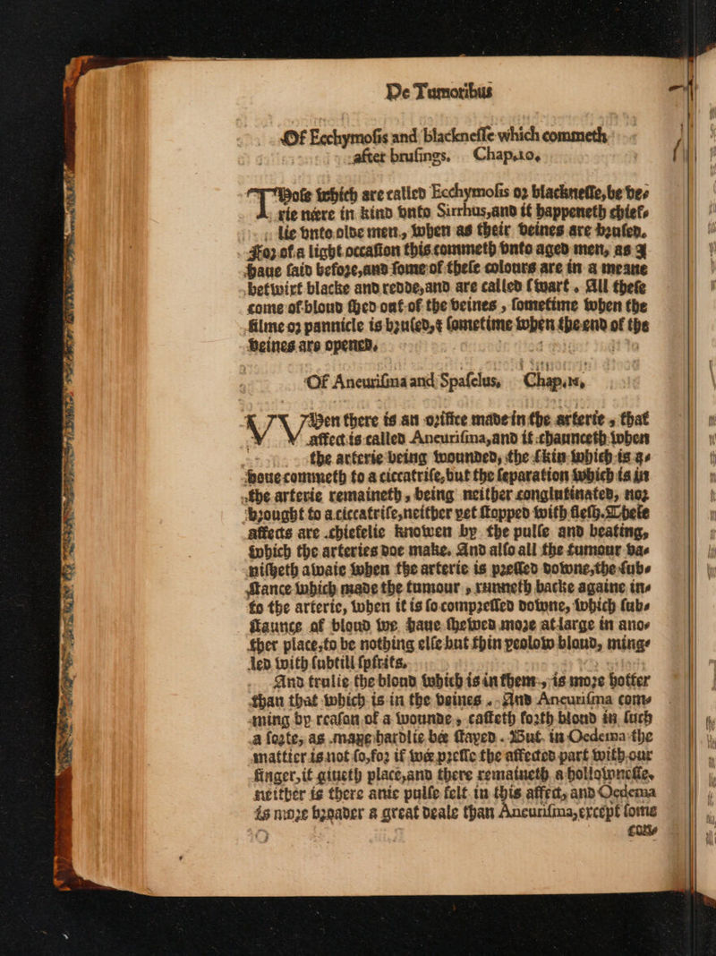 A 2». ltl aah αν - fort. seein -- -- ολ. sal ᾱ ae MY Re eee ae Meer ot ee e™ ζ tert ao” a hs De Tumoribus Of EcchymoGs and blackneffe which commeth after brufings, Chap,10, i re ixhich are calicd Ecchymofis 02 blackneffe, be bee vie τότε in kind bute Sirrhus,and tf bappeneth chiefs σεις de bute olde met, ben as their Deines are (ο). #o;.of.a light. occafion this. commeth bnto aged men, as 4 Saue faid befoze,and-fomerof thele colours are in a meane betwirt blacke and redde, and are called (tuart. All thefe conte of.blond Hed onf-of the betes , fometime when the filmeo2 pannicle is bguled,¢ fonretime toben {heend of the Seines are opened, | de? ng? ta | ‘Of Anewifinaand Spafelus, Chap,r, VA Ien there ts att ovifice made in the arferie , that YY affec.is:called Ancurifina,and if cbannceth.tober - «δε arferie being tuounded, the kis tobieb-is gs Ὥοιιε contmeth fo a ciccatrife,but the feparation tubich ts it the arferie remaineth, being neither conglufinated, nog ‘bought fo aciccatrife,neither pet opped with fleth.spete affects are .chiefelic Rnotwen by έδε pulle and beating, είς the arteries Doe make. And alfo all the fumour ae nifgeth alvate when fhe arferie is prefled δουμε θε tube Stance bich made the tumour , runneth backe againe ins fo the arferic, when it is fo.compzefled Dotwne, tobich fabs ilaunce af blond fue. Pave thetvcd moe atdarge i anos ther place,to be nothing elfe but fhin peolow blond, minge led twith fabtili {pitts ο And tralie the biond 99 ἱεὗ is in {δεις ἶσ ute hotter than that twbich- isin the beines ..An8 Ancunima conv qning bp reafan of a wounde., cafteth forth biond i, farh a fogte; as mapebardlic bee Taped . IB at. in Ocdema the matticr isnot (0,fo2 if uc p2elic the affected part witb,our finger, it giueth place,and there rematueth. a bolleinneke, settber is there ante pulle felt.tn this affed, and OQcdema is moe bynader a great deale than Ancurifina,ercept fome