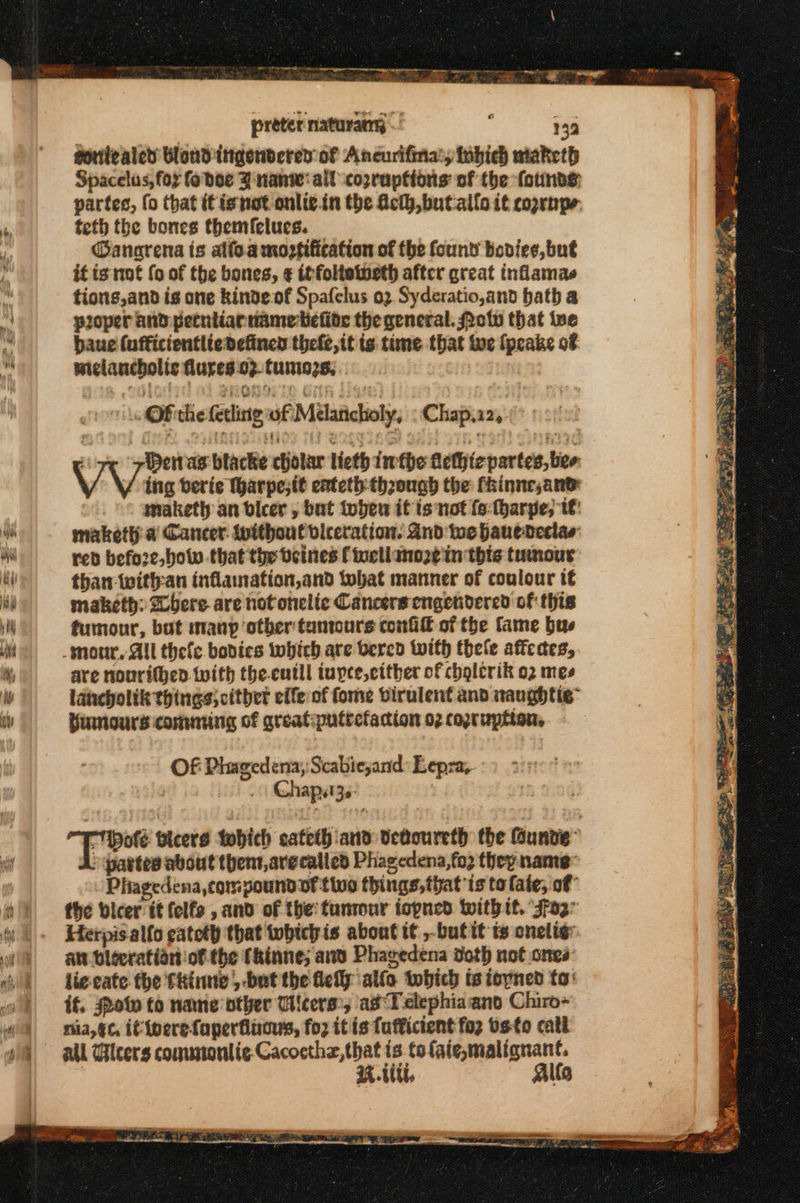 preter naturany ~ ? 13 sonilealed Blond ingenbdered of Ancurifina:, inbich maketh Spacelus, fox fo doe 3 nant: ail copraptions of the founds partes, fo that tt ignot onlie.in the Aclh,butallo it coprnpe. teth the bones themfielues. @anarena ts alfo.a mozfification of the found bodice, but it is not fo of the bones, ¢ iffoltetneth after great inflamas tions,and is one kinde:of Spafelus 02 Syderatio,and bath a ploper and petnlianname elite the general. Potv that we baue (ufficientlie defined theft, it ts time that ive fpcake of melancholic lures 02. tumos, .. or Ofiche fetlatg of Melaticholy, : Chap,22, : Hen as btacke cholar lieth iw fhe hethie partes, ber: VV ins berie Tharpe;it eateth theough the fhinnesan® maketh an bvicer , but toben it is not (ο fharpe, tt maketh a Cancer. without viceration. And tos hanederlas τοῦ befo2e, bow that the veines f eliano2¢ in this tumour than withran inflanation,and tobat matiner of coulour té maketh: bere are notonclic Cancers engendered of this tumour, bat manp otber tantours confi of the fame bus are nourithen with the.eutll iuyce,cither of chglerik ϱ) mes lancholik things; citbet effe of fome Dirulent and naughtic™ Humours comming of areatputrefadtion 02 copruption. Of Phagedena,:Scabiesand: Lepra, Chapst3z.- το αετό tohich cateth and dedoureth the Gunde” &gt; partes about thent,arecalled Phagedena,fo3 they nants Phagedena,compoundof tivo things, that ts ta late, of” the bicer it felfs , and of the: tuntour topned witht. 4Γ02΄ Herpis alfo catoth that whichis about it ,butit t cnelig: απ bleeratian of the Chinne; aw Phagedena doth not ones ligeate the fkinne ,-bat the θες allo tobich is ioyned to: if. Pol to name other Wieers:; asTelephiaand Chiro- nia, ¢c, if iperefaperflucus, {ορ it is fufficient Το} vs-to cati Mi Glcers commontic-Cacocthz, that is.tofaie,malignant. RU, Allo